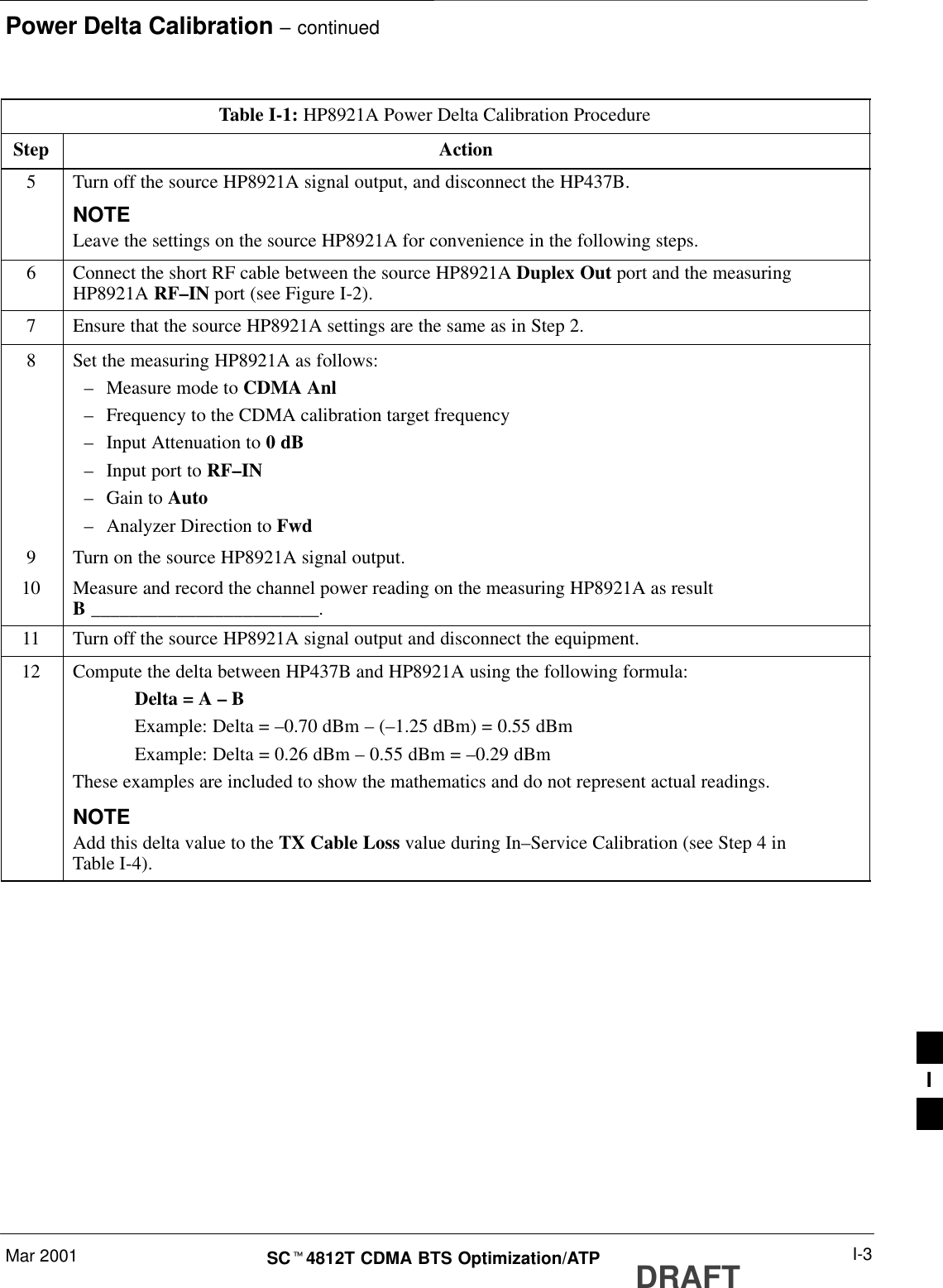 Power Delta Calibration – continuedMar 2001 I-3SCt4812T CDMA BTS Optimization/ATP DRAFTTable I-1: HP8921A Power Delta Calibration ProcedureStep Action5Turn off the source HP8921A signal output, and disconnect the HP437B.NOTELeave the settings on the source HP8921A for convenience in the following steps.6Connect the short RF cable between the source HP8921A Duplex Out port and the measuringHP8921A RF–IN port (see Figure I-2).7Ensure that the source HP8921A settings are the same as in Step 2.8Set the measuring HP8921A as follows:–Measure mode to CDMA Anl–Frequency to the CDMA calibration target frequency–Input Attenuation to 0 dB–Input port to RF–IN–Gain to Auto–Analyzer Direction to Fwd9Turn on the source HP8921A signal output.10 Measure and record the channel power reading on the measuring HP8921A as resultB ________________________.11 Turn off the source HP8921A signal output and disconnect the equipment.12 Compute the delta between HP437B and HP8921A using the following formula:Delta = A – BExample: Delta = –0.70 dBm – (–1.25 dBm) = 0.55 dBmExample: Delta = 0.26 dBm – 0.55 dBm = –0.29 dBmThese examples are included to show the mathematics and do not represent actual readings.NOTEAdd this delta value to the TX Cable Loss value during In–Service Calibration (see Step 4 inTable I-4). I