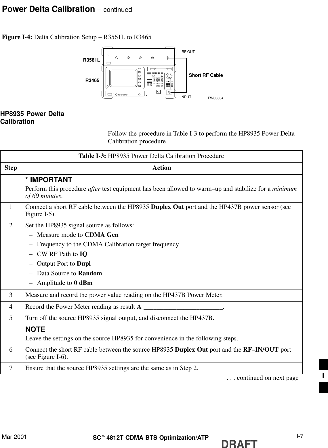 Power Delta Calibration – continuedMar 2001 I-7SCt4812T CDMA BTS Optimization/ATP DRAFTFigure I-4: Delta Calibration Setup – R3561L to R3465R3561LRF OUTINPUTShort RF CableR3465FW00804HP8935 Power DeltaCalibrationFollow the procedure in Table I-3 to perform the HP8935 Power DeltaCalibration procedure.Table I-3: HP8935 Power Delta Calibration ProcedureStep Action* IMPORTANTPerform this procedure after test equipment has been allowed to warm–up and stabilize for a minimumof 60 minutes.1Connect a short RF cable between the HP8935 Duplex Out port and the HP437B power sensor (seeFigure I-5).2Set the HP8935 signal source as follows:–Measure mode to CDMA Gen–Frequency to the CDMA Calibration target frequency–CW RF Path to IQ–Output Port to Dupl–Data Source to Random–Amplitude to 0 dBm3Measure and record the power value reading on the HP437B Power Meter.4Record the Power Meter reading as result A ________________________.5Turn off the source HP8935 signal output, and disconnect the HP437B.NOTELeave the settings on the source HP8935 for convenience in the following steps.6Connect the short RF cable between the source HP8935 Duplex Out port and the RF–IN/OUT port(see Figure I-6).7Ensure that the source HP8935 settings are the same as in Step 2.. . . continued on next page I