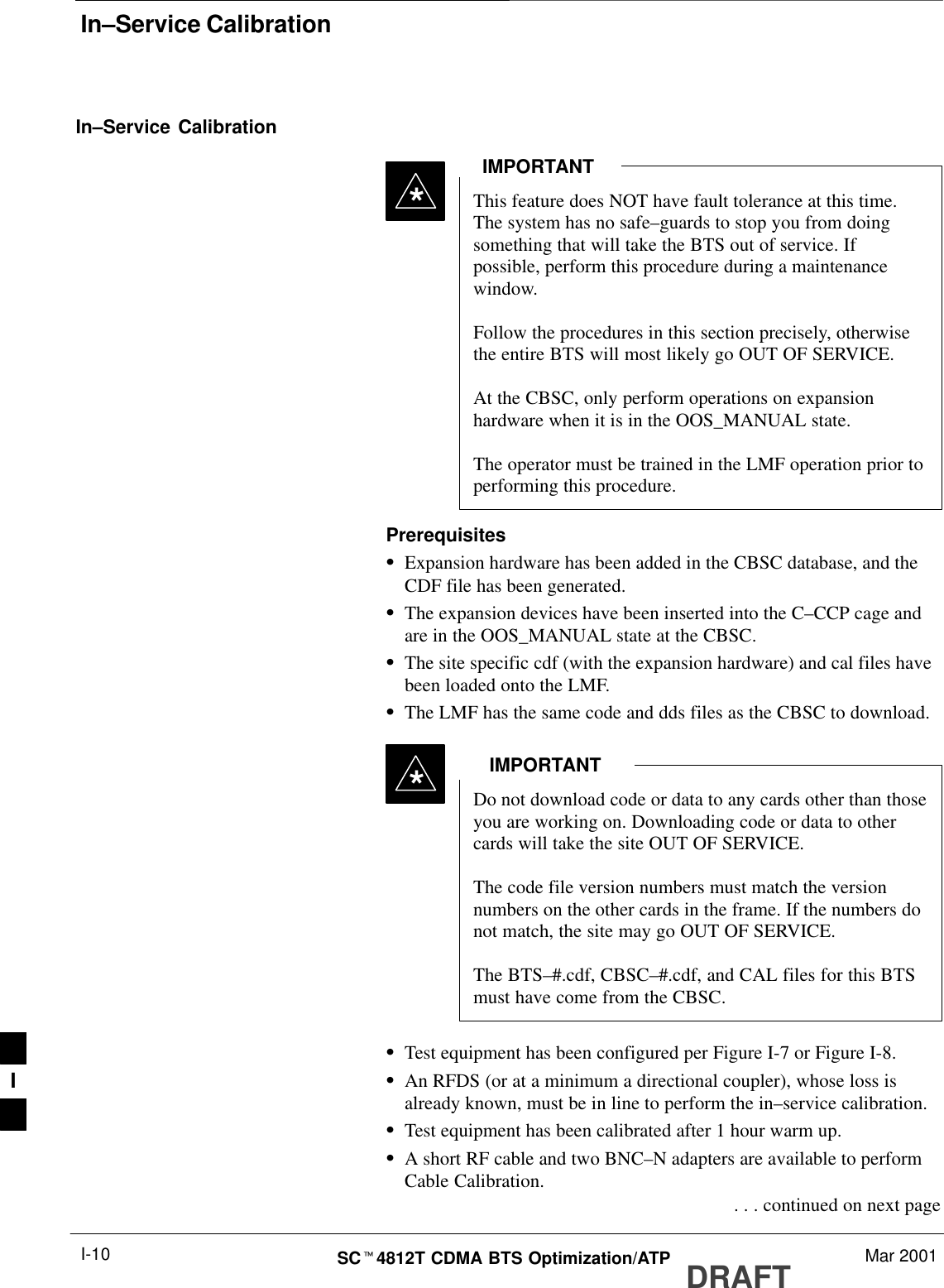 In–Service CalibrationDRAFTSCt4812T CDMA BTS Optimization/ATP Mar 2001I-10In–Service CalibrationThis feature does NOT have fault tolerance at this time.The system has no safe–guards to stop you from doingsomething that will take the BTS out of service. Ifpossible, perform this procedure during a maintenancewindow.Follow the procedures in this section precisely, otherwisethe entire BTS will most likely go OUT OF SERVICE. At the CBSC, only perform operations on expansionhardware when it is in the OOS_MANUAL state.The operator must be trained in the LMF operation prior toperforming this procedure.IMPORTANT*PrerequisitesSExpansion hardware has been added in the CBSC database, and theCDF file has been generated.SThe expansion devices have been inserted into the C–CCP cage andare in the OOS_MANUAL state at the CBSC.SThe site specific cdf (with the expansion hardware) and cal files havebeen loaded onto the LMF.SThe LMF has the same code and dds files as the CBSC to download.Do not download code or data to any cards other than thoseyou are working on. Downloading code or data to othercards will take the site OUT OF SERVICE.The code file version numbers must match the versionnumbers on the other cards in the frame. If the numbers donot match, the site may go OUT OF SERVICE.The BTS–#.cdf, CBSC–#.cdf, and CAL files for this BTSmust have come from the CBSC.IMPORTANT*STest equipment has been configured per Figure I-7 or Figure I-8.SAn RFDS (or at a minimum a directional coupler), whose loss isalready known, must be in line to perform the in–service calibration.STest equipment has been calibrated after 1 hour warm up.SA short RF cable and two BNC–N adapters are available to performCable Calibration. . . . continued on next pageI