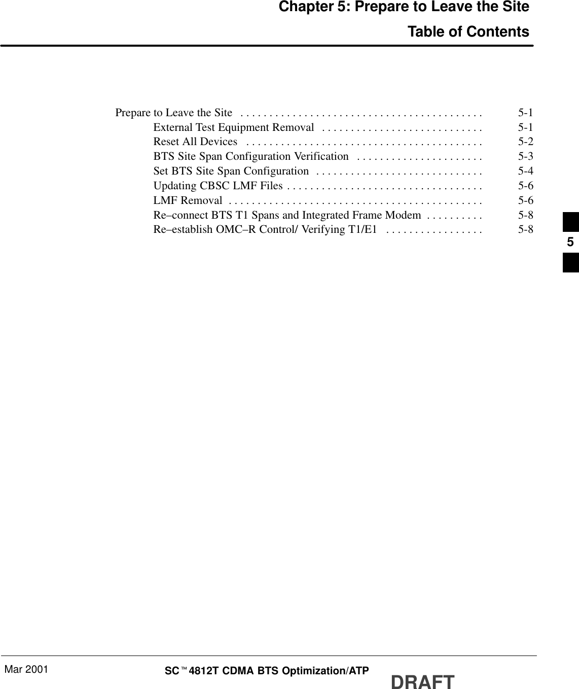 Mar 2001 SCt4812T CDMA BTS Optimization/ATP DRAFTChapter 5: Prepare to Leave the SiteTable of ContentsPrepare to Leave the Site 5-1. . . . . . . . . . . . . . . . . . . . . . . . . . . . . . . . . . . . . . . . . . External Test Equipment Removal 5-1. . . . . . . . . . . . . . . . . . . . . . . . . . . . Reset All Devices 5-2. . . . . . . . . . . . . . . . . . . . . . . . . . . . . . . . . . . . . . . . . BTS Site Span Configuration Verification 5-3. . . . . . . . . . . . . . . . . . . . . . Set BTS Site Span Configuration 5-4. . . . . . . . . . . . . . . . . . . . . . . . . . . . . Updating CBSC LMF Files 5-6. . . . . . . . . . . . . . . . . . . . . . . . . . . . . . . . . . LMF Removal 5-6. . . . . . . . . . . . . . . . . . . . . . . . . . . . . . . . . . . . . . . . . . . . Re–connect BTS T1 Spans and Integrated Frame Modem 5-8. . . . . . . . . . Re–establish OMC–R Control/ Verifying T1/E1 5-8. . . . . . . . . . . . . . . . .  5