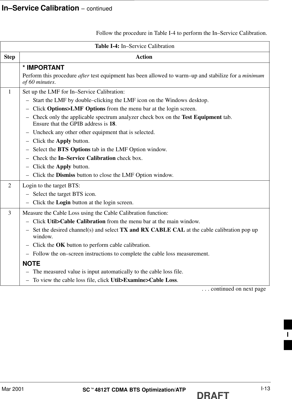 In–Service Calibration – continuedMar 2001 I-13SCt4812T CDMA BTS Optimization/ATP DRAFTFollow the procedure in Table I-4 to perform the In–Service Calibration.Table I-4: In–Service CalibrationStep Action* IMPORTANTPerform this procedure after test equipment has been allowed to warm–up and stabilize for a minimumof 60 minutes.1Set up the LMF for In–Service Calibration:–Start the LMF by double–clicking the LMF icon on the Windows desktop.–Click Options&gt;LMF Options from the menu bar at the login screen.–Check only the applicable spectrum analyzer check box on the Test Equipment tab.Ensure that the GPIB address is 18.–Uncheck any other other equipment that is selected.–Click the Apply button.–Select the BTS Options tab in the LMF Option window.–Check the In–Service Calibration check box.–Click the Apply button.–Click the Dismiss button to close the LMF Option window.2Login to the target BTS:–Select the target BTS icon.–Click the Login button at the login screen.3Measure the Cable Loss using the Cable Calibration function:–Click Util&gt;Cable Calibration from the menu bar at the main window.–Set the desired channel(s) and select TX and RX CABLE CAL at the cable calibration pop upwindow.–Click the OK button to perform cable calibration.–Follow the on–screen instructions to complete the cable loss measurement.NOTE–The measured value is input automatically to the cable loss file.–To view the cable loss file, click Util&gt;Examine&gt;Cable Loss.. . . continued on next pageI