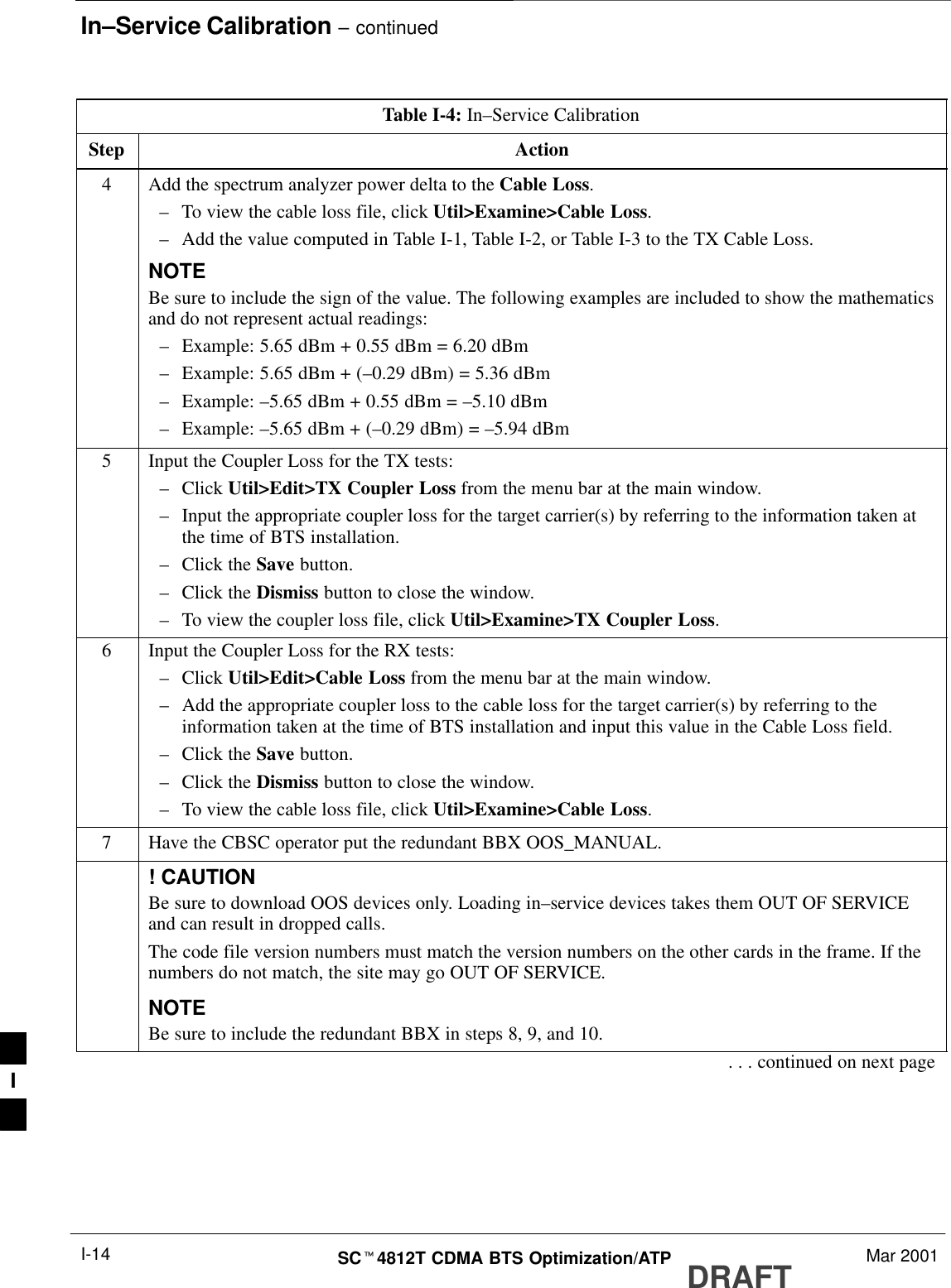 In–Service Calibration – continuedDRAFTSCt4812T CDMA BTS Optimization/ATP Mar 2001I-14Table I-4: In–Service CalibrationStep Action4Add the spectrum analyzer power delta to the Cable Loss.–To view the cable loss file, click Util&gt;Examine&gt;Cable Loss.–Add the value computed in Table I-1, Table I-2, or Table I-3 to the TX Cable Loss.NOTEBe sure to include the sign of the value. The following examples are included to show the mathematicsand do not represent actual readings:–Example: 5.65 dBm + 0.55 dBm = 6.20 dBm–Example: 5.65 dBm + (–0.29 dBm) = 5.36 dBm–Example: –5.65 dBm + 0.55 dBm = –5.10 dBm–Example: –5.65 dBm + (–0.29 dBm) = –5.94 dBm5Input the Coupler Loss for the TX tests:–Click Util&gt;Edit&gt;TX Coupler Loss from the menu bar at the main window.–Input the appropriate coupler loss for the target carrier(s) by referring to the information taken atthe time of BTS installation.–Click the Save button.–Click the Dismiss button to close the window.–To view the coupler loss file, click Util&gt;Examine&gt;TX Coupler Loss.6Input the Coupler Loss for the RX tests:–Click Util&gt;Edit&gt;Cable Loss from the menu bar at the main window.–Add the appropriate coupler loss to the cable loss for the target carrier(s) by referring to theinformation taken at the time of BTS installation and input this value in the Cable Loss field.–Click the Save button.–Click the Dismiss button to close the window.–To view the cable loss file, click Util&gt;Examine&gt;Cable Loss.7Have the CBSC operator put the redundant BBX OOS_MANUAL.! CAUTIONBe sure to download OOS devices only. Loading in–service devices takes them OUT OF SERVICEand can result in dropped calls.The code file version numbers must match the version numbers on the other cards in the frame. If thenumbers do not match, the site may go OUT OF SERVICE.NOTEBe sure to include the redundant BBX in steps 8, 9, and 10.. . . continued on next pageI