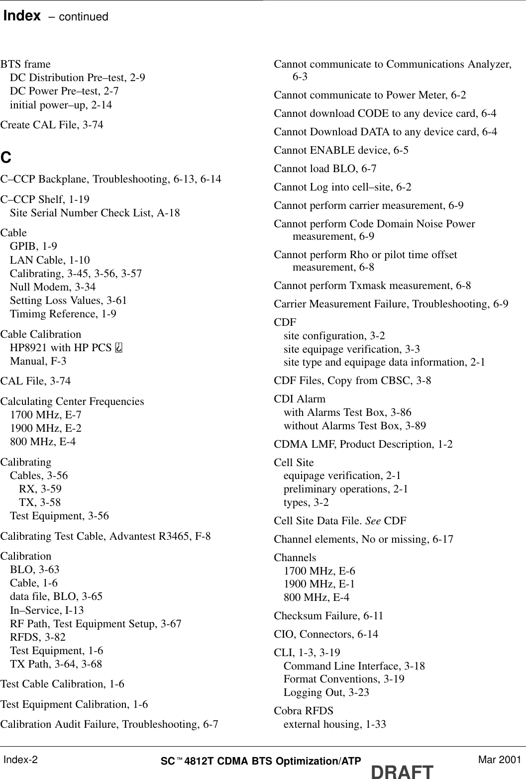 Index  – continuedDRAFTSCt4812T CDMA BTS Optimization/ATP Mar 2001Index-2BTS frameDC Distribution Pre–test, 2-9DC Power Pre–test, 2-7initial power–up, 2-14Create CAL File, 3-74CC–CCP Backplane, Troubleshooting, 6-13, 6-14C–CCP Shelf, 1-19Site Serial Number Check List, A-18CableGPIB, 1-9LAN Cable, 1-10Calibrating, 3-45, 3-56, 3-57Null Modem, 3-34Setting Loss Values, 3-61Timimg Reference, 1-9Cable CalibrationHP8921 with HP PCS Manual, F-3CAL File, 3-74Calculating Center Frequencies1700 MHz, E-71900 MHz, E-2800 MHz, E-4CalibratingCables, 3-56RX, 3-59TX, 3-58Test Equipment, 3-56Calibrating Test Cable, Advantest R3465, F-8CalibrationBLO, 3-63Cable, 1-6data file, BLO, 3-65In–Service, I-13RF Path, Test Equipment Setup, 3-67RFDS, 3-82Test Equipment, 1-6TX Path, 3-64, 3-68Test Cable Calibration, 1-6Test Equipment Calibration, 1-6Calibration Audit Failure, Troubleshooting, 6-7Cannot communicate to Communications Analyzer,6-3Cannot communicate to Power Meter, 6-2Cannot download CODE to any device card, 6-4Cannot Download DATA to any device card, 6-4Cannot ENABLE device, 6-5Cannot load BLO, 6-7Cannot Log into cell–site, 6-2Cannot perform carrier measurement, 6-9Cannot perform Code Domain Noise Powermeasurement, 6-9Cannot perform Rho or pilot time offsetmeasurement, 6-8Cannot perform Txmask measurement, 6-8Carrier Measurement Failure, Troubleshooting, 6-9CDFsite configuration, 3-2site equipage verification, 3-3site type and equipage data information, 2-1CDF Files, Copy from CBSC, 3-8CDI Alarmwith Alarms Test Box, 3-86without Alarms Test Box, 3-89CDMA LMF, Product Description, 1-2Cell Siteequipage verification, 2-1preliminary operations, 2-1types, 3-2Cell Site Data File. See CDFChannel elements, No or missing, 6-17Channels1700 MHz, E-61900 MHz, E-1800 MHz, E-4Checksum Failure, 6-11CIO, Connectors, 6-14CLI, 1-3, 3-19Command Line Interface, 3-18Format Conventions, 3-19Logging Out, 3-23Cobra RFDSexternal housing, 1-33