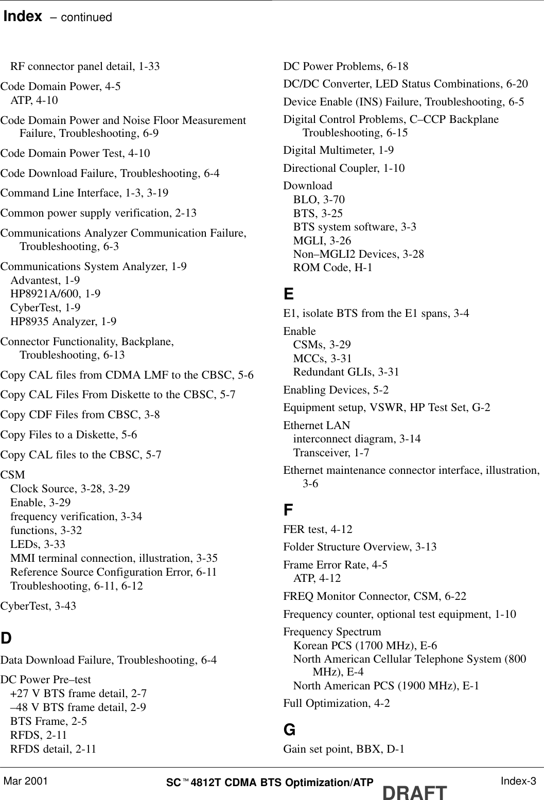 Index  – continuedMar 2001 SCt4812T CDMA BTS Optimization/ATP DRAFT Index-3RF connector panel detail, 1-33Code Domain Power, 4-5ATP, 4-10Code Domain Power and Noise Floor MeasurementFailure, Troubleshooting, 6-9Code Domain Power Test, 4-10Code Download Failure, Troubleshooting, 6-4Command Line Interface, 1-3, 3-19Common power supply verification, 2-13Communications Analyzer Communication Failure,Troubleshooting, 6-3Communications System Analyzer, 1-9Advantest, 1-9HP8921A/600, 1-9CyberTest, 1-9HP8935 Analyzer, 1-9Connector Functionality, Backplane,Troubleshooting, 6-13Copy CAL files from CDMA LMF to the CBSC, 5-6Copy CAL Files From Diskette to the CBSC, 5-7Copy CDF Files from CBSC, 3-8Copy Files to a Diskette, 5-6Copy CAL files to the CBSC, 5-7CSMClock Source, 3-28, 3-29Enable, 3-29frequency verification, 3-34functions, 3-32LEDs, 3-33MMI terminal connection, illustration, 3-35Reference Source Configuration Error, 6-11Troubleshooting, 6-11, 6-12CyberTest, 3-43DData Download Failure, Troubleshooting, 6-4DC Power Pre–test+27 V BTS frame detail, 2-7–48 V BTS frame detail, 2-9BTS Frame, 2-5RFDS, 2-11RFDS detail, 2-11DC Power Problems, 6-18DC/DC Converter, LED Status Combinations, 6-20Device Enable (INS) Failure, Troubleshooting, 6-5Digital Control Problems, C–CCP BackplaneTroubleshooting, 6-15Digital Multimeter, 1-9Directional Coupler, 1-10DownloadBLO, 3-70BTS, 3-25BTS system software, 3-3MGLI, 3-26Non–MGLI2 Devices, 3-28ROM Code, H-1EE1, isolate BTS from the E1 spans, 3-4EnableCSMs, 3-29MCCs, 3-31Redundant GLIs, 3-31Enabling Devices, 5-2Equipment setup, VSWR, HP Test Set, G-2Ethernet LANinterconnect diagram, 3-14Transceiver, 1-7Ethernet maintenance connector interface, illustration,3-6FFER test, 4-12Folder Structure Overview, 3-13Frame Error Rate, 4-5ATP, 4-12FREQ Monitor Connector, CSM, 6-22Frequency counter, optional test equipment, 1-10Frequency SpectrumKorean PCS (1700 MHz), E-6North American Cellular Telephone System (800MHz), E-4North American PCS (1900 MHz), E-1Full Optimization, 4-2GGain set point, BBX, D-1
