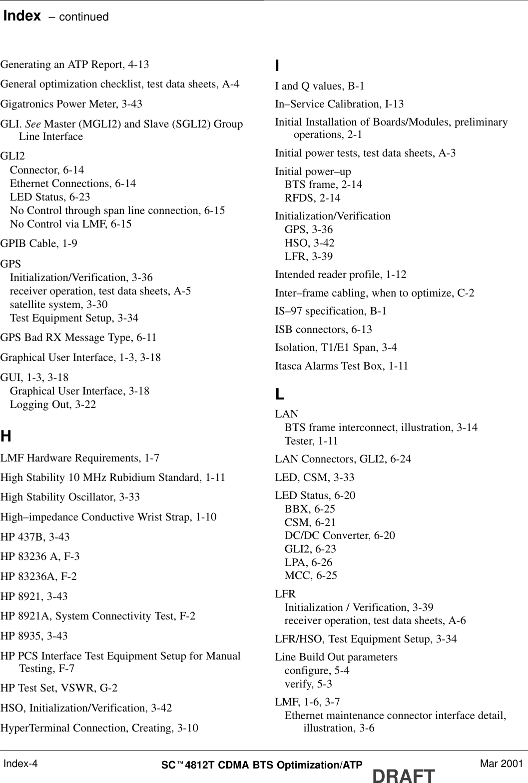 Index  – continuedDRAFTSCt4812T CDMA BTS Optimization/ATP Mar 2001Index-4Generating an ATP Report, 4-13General optimization checklist, test data sheets, A-4Gigatronics Power Meter, 3-43GLI. See Master (MGLI2) and Slave (SGLI2) GroupLine InterfaceGLI2Connector, 6-14Ethernet Connections, 6-14LED Status, 6-23No Control through span line connection, 6-15No Control via LMF, 6-15GPIB Cable, 1-9GPSInitialization/Verification, 3-36receiver operation, test data sheets, A-5satellite system, 3-30Test Equipment Setup, 3-34GPS Bad RX Message Type, 6-11Graphical User Interface, 1-3, 3-18GUI, 1-3, 3-18Graphical User Interface, 3-18Logging Out, 3-22HLMF Hardware Requirements, 1-7High Stability 10 MHz Rubidium Standard, 1-11High Stability Oscillator, 3-33High–impedance Conductive Wrist Strap, 1-10HP 437B, 3-43HP 83236 A, F-3HP 83236A, F-2HP 8921, 3-43HP 8921A, System Connectivity Test, F-2HP 8935, 3-43HP PCS Interface Test Equipment Setup for ManualTesting, F-7HP Test Set, VSWR, G-2HSO, Initialization/Verification, 3-42HyperTerminal Connection, Creating, 3-10II and Q values, B-1In–Service Calibration, I-13Initial Installation of Boards/Modules, preliminaryoperations, 2-1Initial power tests, test data sheets, A-3Initial power–upBTS frame, 2-14RFDS, 2-14Initialization/VerificationGPS, 3-36HSO, 3-42LFR, 3-39Intended reader profile, 1-12Inter–frame cabling, when to optimize, C-2IS–97 specification, B-1ISB connectors, 6-13Isolation, T1/E1 Span, 3-4Itasca Alarms Test Box, 1-11LLANBTS frame interconnect, illustration, 3-14Tester, 1-11LAN Connectors, GLI2, 6-24LED, CSM, 3-33LED Status, 6-20BBX, 6-25CSM, 6-21DC/DC Converter, 6-20GLI2, 6-23LPA, 6-26MCC, 6-25LFRInitialization / Verification, 3-39receiver operation, test data sheets, A-6LFR/HSO, Test Equipment Setup, 3-34Line Build Out parametersconfigure, 5-4verify, 5-3LMF, 1-6, 3-7Ethernet maintenance connector interface detail,illustration, 3-6