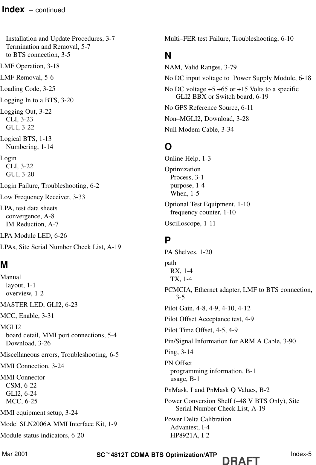 Index  – continuedMar 2001 SCt4812T CDMA BTS Optimization/ATP DRAFT Index-5Installation and Update Procedures, 3-7Termination and Removal, 5-7to BTS connection, 3-5LMF Operation, 3-18LMF Removal, 5-6Loading Code, 3-25Logging In to a BTS, 3-20Logging Out, 3-22CLI, 3-23GUI, 3-22Logical BTS, 1-13Numbering, 1-14LoginCLI, 3-22GUI, 3-20Login Failure, Troubleshooting, 6-2Low Frequency Receiver, 3-33LPA, test data sheetsconvergence, A-8IM Reduction, A-7LPA Module LED, 6-26LPAs, Site Serial Number Check List, A-19MManuallayout, 1-1overview, 1-2MASTER LED, GLI2, 6-23MCC, Enable, 3-31MGLI2board detail, MMI port connections, 5-4Download, 3-26Miscellaneous errors, Troubleshooting, 6-5MMI Connection, 3-24MMI ConnectorCSM, 6-22GLI2, 6-24MCC, 6-25MMI equipment setup, 3-24Model SLN2006A MMI Interface Kit, 1-9Module status indicators, 6-20Multi–FER test Failure, Troubleshooting, 6-10NNAM, Valid Ranges, 3-79No DC input voltage to  Power Supply Module, 6-18No DC voltage +5 +65 or +15 Volts to a specificGLI2 BBX or Switch board, 6-19No GPS Reference Source, 6-11Non–MGLI2, Download, 3-28Null Modem Cable, 3-34OOnline Help, 1-3OptimizationProcess, 3-1purpose, 1-4When, 1-5Optional Test Equipment, 1-10frequency counter, 1-10Oscilloscope, 1-11PPA Shelves, 1-20pathRX, 1-4TX, 1-4PCMCIA, Ethernet adapter, LMF to BTS connection,3-5Pilot Gain, 4-8, 4-9, 4-10, 4-12Pilot Offset Acceptance test, 4-9Pilot Time Offset, 4-5, 4-9Pin/Signal Information for ARM A Cable, 3-90Ping, 3-14PN Offsetprogramming information, B-1usage, B-1PnMask, I and PnMask Q Values, B-2Power Conversion Shelf (–48 V BTS Only), SiteSerial Number Check List, A-19Power Delta CalibrationAdvantest, I-4HP8921A, I-2