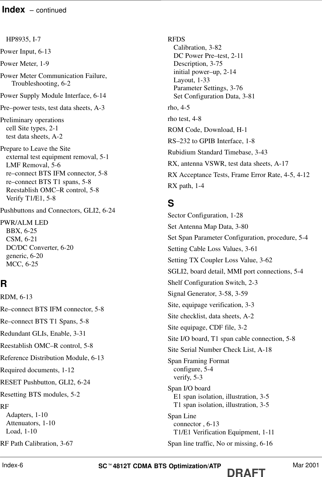Index  – continuedDRAFTSCt4812T CDMA BTS Optimization/ATP Mar 2001Index-6HP8935, I-7Power Input, 6-13Power Meter, 1-9Power Meter Communication Failure,Troubleshooting, 6-2Power Supply Module Interface, 6-14Pre–power tests, test data sheets, A-3Preliminary operationscell Site types, 2-1test data sheets, A-2Prepare to Leave the Siteexternal test equipment removal, 5-1LMF Removal, 5-6re–connect BTS IFM connector, 5-8re–connect BTS T1 spans, 5-8Reestablish OMC–R control, 5-8Verify T1/E1, 5-8Pushbuttons and Connectors, GLI2, 6-24PWR/ALM LEDBBX, 6-25CSM, 6-21DC/DC Converter, 6-20generic, 6-20MCC, 6-25RRDM, 6-13Re–connect BTS IFM connector, 5-8Re–connect BTS T1 Spans, 5-8Redundant GLIs, Enable, 3-31Reestablish OMC–R control, 5-8Reference Distribution Module, 6-13Required documents, 1-12RESET Pushbutton, GLI2, 6-24Resetting BTS modules, 5-2RFAdapters, 1-10Attenuators, 1-10Load, 1-10RF Path Calibration, 3-67RFDSCalibration, 3-82DC Power Pre–test, 2-11Description, 3-75initial power–up, 2-14Layout, 1-33Parameter Settings, 3-76Set Configuration Data, 3-81rho, 4-5rho test, 4-8ROM Code, Download, H-1RS–232 to GPIB Interface, 1-8Rubidium Standard Timebase, 3-43RX, antenna VSWR, test data sheets, A-17RX Acceptance Tests, Frame Error Rate, 4-5, 4-12RX path, 1-4SSector Configuration, 1-28Set Antenna Map Data, 3-80Set Span Parameter Configuration, procedure, 5-4Setting Cable Loss Values, 3-61Setting TX Coupler Loss Value, 3-62SGLI2, board detail, MMI port connections, 5-4Shelf Configuration Switch, 2-3Signal Generator, 3-58, 3-59Site, equipage verification, 3-3Site checklist, data sheets, A-2Site equipage, CDF file, 3-2Site I/O board, T1 span cable connection, 5-8Site Serial Number Check List, A-18Span Framing Formatconfigure, 5-4verify, 5-3Span I/O boardE1 span isolation, illustration, 3-5T1 span isolation, illustration, 3-5Span Lineconnector , 6-13T1/E1 Verification Equipment, 1-11Span line traffic, No or missing, 6-16