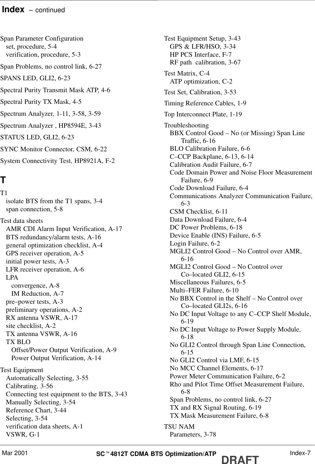 Index  – continuedMar 2001 SCt4812T CDMA BTS Optimization/ATP DRAFT Index-7Span Parameter Configurationset, procedure, 5-4verification, procedure, 5-3Span Problems, no control link, 6-27SPANS LED, GLI2, 6-23Spectral Purity Transmit Mask ATP, 4-6Spectral Purity TX Mask, 4-5Spectrum Analyzer, 1-11, 3-58, 3-59Spectrum Analyzer , HP8594E, 3-43STATUS LED, GLI2, 6-23SYNC Monitor Connector, CSM, 6-22System Connectivity Test, HP8921A, F-2TT1isolate BTS from the T1 spans, 3-4span connection, 5-8Test data sheetsAMR CDI Alarm Input Verification, A-17BTS redundancy/alarm tests, A-16general optimization checklist, A-4GPS receiver operation, A-5initial power tests, A-3LFR receiver operation, A-6LPAconvergence, A-8IM Reduction, A-7pre–power tests, A-3preliminary operations, A-2RX antenna VSWR, A-17site checklist, A-2TX antenna VSWR, A-16TX BLOOffset/Power Output Verification, A-9Power Output Verification, A-14Test EquipmentAutomatically Selecting, 3-55Calibrating, 3-56Connecting test equipment to the BTS, 3-43Manually Selecting, 3-54Reference Chart, 3-44Selecting, 3-54verification data sheets, A-1VSWR, G-1Test Equipment Setup, 3-43GPS &amp; LFR/HSO, 3-34HP PCS Interface, F-7RF path  calibration, 3-67Test Matrix, C-4ATP optimization, C-2Test Set, Calibration, 3-53Timing Reference Cables, 1-9Top Interconnect Plate, 1-19TroubleshootingBBX Control Good – No (or Missing) Span LineTraffic, 6-16BLO Calibration Failure, 6-6C–CCP Backplane, 6-13, 6-14Calibration Audit Failure, 6-7Code Domain Power and Noise Floor MeasurementFailure, 6-9Code Download Failure, 6-4Communications Analyzer Communication Failure,6-3CSM Checklist, 6-11Data Download Failure, 6-4DC Power Problems, 6-18Device Enable (INS) Failure, 6-5Login Failure, 6-2MGLI2 Control Good – No Control over AMR,6-16MGLI2 Control Good – No Control overCo–located GLI2, 6-15Miscellaneous Failures, 6-5Multi–FER Failure, 6-10No BBX Control in the Shelf – No Control overCo–located GLI2s, 6-16No DC Input Voltage to any C–CCP Shelf Module,6-19No DC Input Voltage to Power Supply Module,6-18No GLI2 Control through Span Line Connection,6-15No GLI2 Control via LMF, 6-15No MCC Channel Elements, 6-17Power Meter Communication Failure, 6-2Rho and Pilot Time Offset Measurement Failure,6-8Span Problems, no control link, 6-27TX and RX Signal Routing, 6-19TX Mask Measurement Failure, 6-8TSU NAMParameters, 3-78