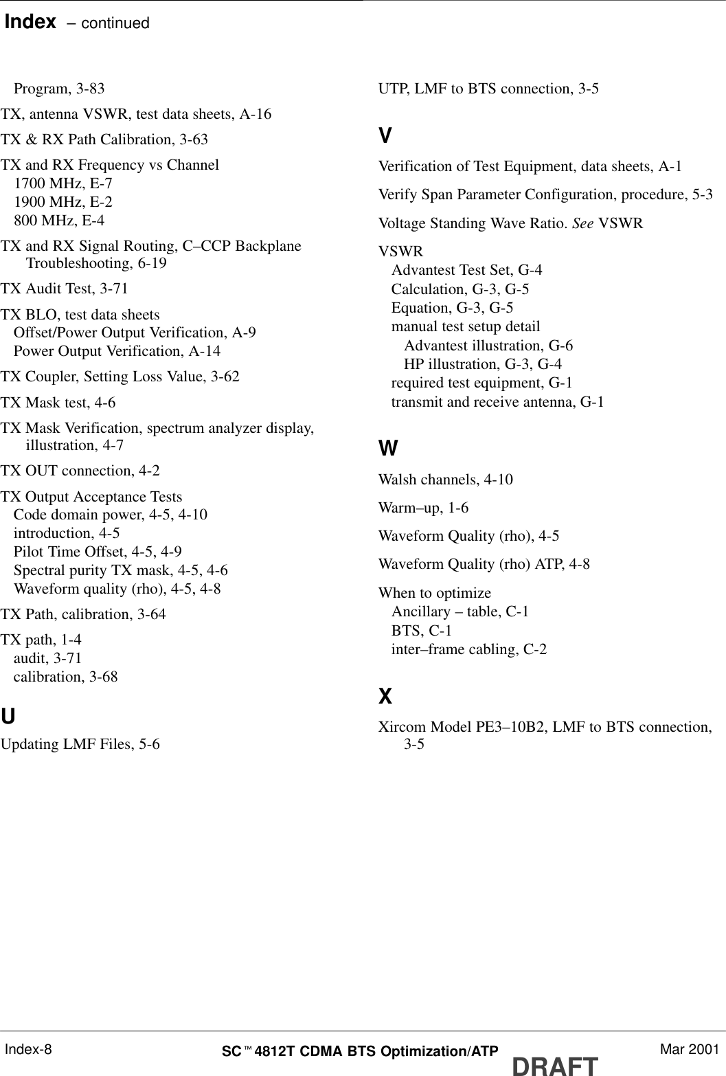 Index  – continuedDRAFTSCt4812T CDMA BTS Optimization/ATP Mar 2001Index-8Program, 3-83TX, antenna VSWR, test data sheets, A-16TX &amp; RX Path Calibration, 3-63TX and RX Frequency vs Channel1700 MHz, E-71900 MHz, E-2800 MHz, E-4TX and RX Signal Routing, C–CCP BackplaneTroubleshooting, 6-19TX Audit Test, 3-71TX BLO, test data sheetsOffset/Power Output Verification, A-9Power Output Verification, A-14TX Coupler, Setting Loss Value, 3-62TX Mask test, 4-6TX Mask Verification, spectrum analyzer display,illustration, 4-7TX OUT connection, 4-2TX Output Acceptance TestsCode domain power, 4-5, 4-10introduction, 4-5Pilot Time Offset, 4-5, 4-9Spectral purity TX mask, 4-5, 4-6Waveform quality (rho), 4-5, 4-8TX Path, calibration, 3-64TX path, 1-4audit, 3-71calibration, 3-68UUpdating LMF Files, 5-6UTP, LMF to BTS connection, 3-5VVerification of Test Equipment, data sheets, A-1Verify Span Parameter Configuration, procedure, 5-3Voltage Standing Wave Ratio. See VSWRVSWRAdvantest Test Set, G-4Calculation, G-3, G-5Equation, G-3, G-5manual test setup detailAdvantest illustration, G-6HP illustration, G-3, G-4required test equipment, G-1transmit and receive antenna, G-1WWalsh channels, 4-10Warm–up, 1-6Waveform Quality (rho), 4-5Waveform Quality (rho) ATP, 4-8When to optimizeAncillary – table, C-1BTS, C-1inter–frame cabling, C-2XXircom Model PE3–10B2, LMF to BTS connection,3-5