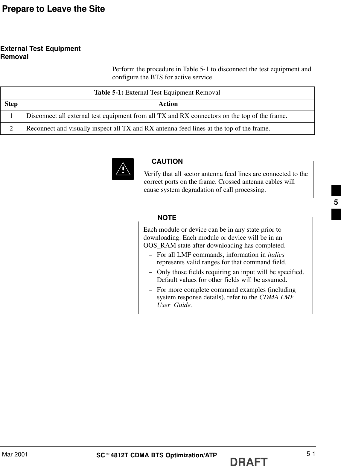 Prepare to Leave the SiteMar 2001 5-1SCt4812T CDMA BTS Optimization/ATP DRAFTExternal Test EquipmentRemovalPerform the procedure in Table 5-1 to disconnect the test equipment andconfigure the BTS for active service.Table 5-1: External Test Equipment RemovalStep Action1Disconnect all external test equipment from all TX and RX connectors on the top of the frame.2Reconnect and visually inspect all TX and RX antenna feed lines at the top of the frame.Verify that all sector antenna feed lines are connected to thecorrect ports on the frame. Crossed antenna cables willcause system degradation of call processing.CAUTIONEach module or device can be in any state prior todownloading. Each module or device will be in anOOS_RAM state after downloading has completed.–For all LMF commands, information in italicsrepresents valid ranges for that command field.–Only those fields requiring an input will be specified.Default values for other fields will be assumed.–For more complete command examples (includingsystem response details), refer to the CDMA LMFUser  Guide.NOTE5
