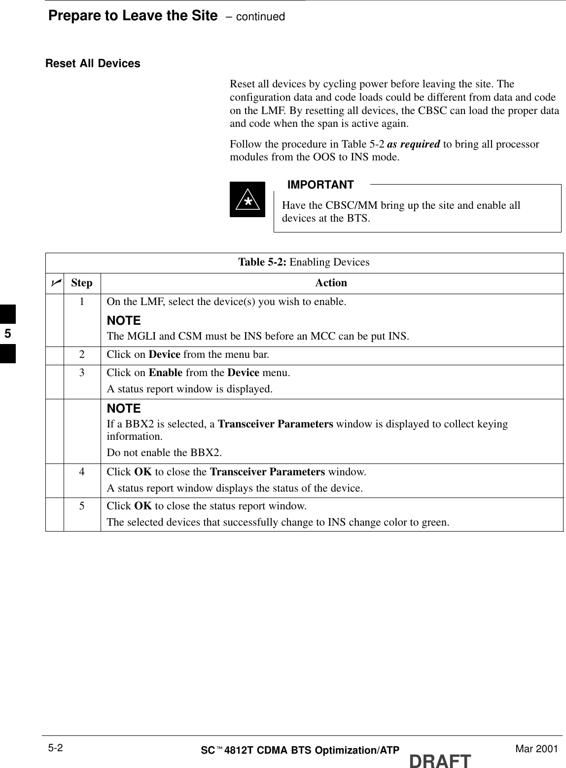 Prepare to Leave the Site  – continuedDRAFTSCt4812T CDMA BTS Optimization/ATP Mar 20015-2Reset All DevicesReset all devices by cycling power before leaving the site. Theconfiguration data and code loads could be different from data and codeon the LMF. By resetting all devices, the CBSC can load the proper dataand code when the span is active again.Follow the procedure in Table 5-2 as required to bring all processormodules from the OOS to INS mode.Have the CBSC/MM bring up the site and enable alldevices at the BTS.IMPORTANT*Table 5-2: Enabling DevicesnStep Action1On the LMF, select the device(s) you wish to enable.NOTEThe MGLI and CSM must be INS before an MCC can be put INS.2Click on Device from the menu bar.3Click on Enable from the Device menu.A status report window is displayed.NOTEIf a BBX2 is selected, a Transceiver Parameters window is displayed to collect keyinginformation.Do not enable the BBX2.4 Click OK to close the Transceiver Parameters window.A status report window displays the status of the device.5 Click OK to close the status report window.The selected devices that successfully change to INS change color to green.5