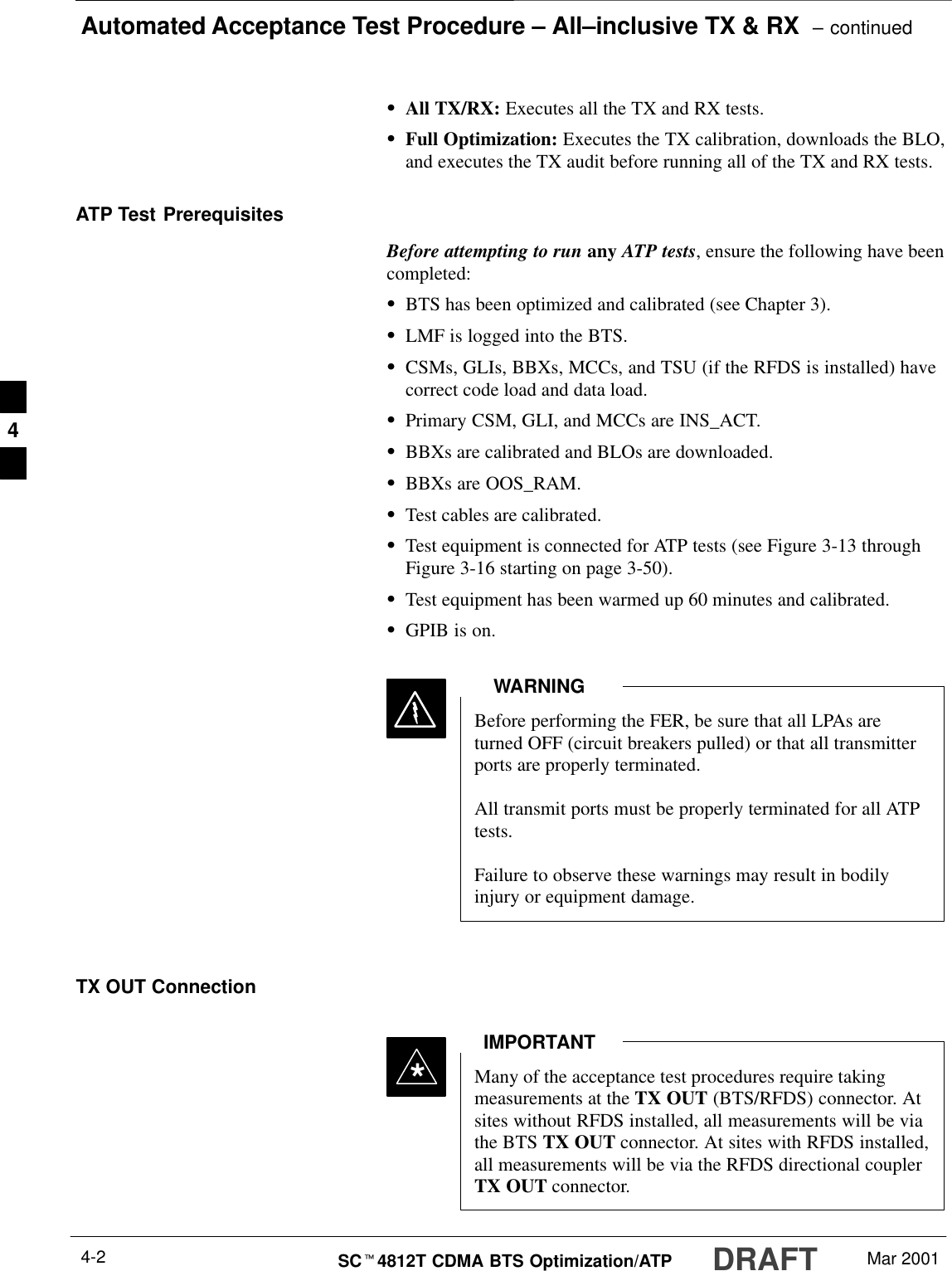 Automated Acceptance Test Procedure – All–inclusive TX &amp; RX  – continuedDRAFTSCt4812T CDMA BTS Optimization/ATP Mar 20014-2SAll TX/RX: Executes all the TX and RX tests.SFull Optimization: Executes the TX calibration, downloads the BLO,and executes the TX audit before running all of the TX and RX tests.ATP Test PrerequisitesBefore attempting to run any ATP tests, ensure the following have beencompleted:SBTS has been optimized and calibrated (see Chapter 3).SLMF is logged into the BTS.SCSMs, GLIs, BBXs, MCCs, and TSU (if the RFDS is installed) havecorrect code load and data load.SPrimary CSM, GLI, and MCCs are INS_ACT.SBBXs are calibrated and BLOs are downloaded.SBBXs are OOS_RAM.STest cables are calibrated.STest equipment is connected for ATP tests (see Figure 3-13 throughFigure 3-16 starting on page 3-50).STest equipment has been warmed up 60 minutes and calibrated.SGPIB is on.Before performing the FER, be sure that all LPAs areturned OFF (circuit breakers pulled) or that all transmitterports are properly terminated.All transmit ports must be properly terminated for all ATPtests.Failure to observe these warnings may result in bodilyinjury or equipment damage.WARNINGTX OUT ConnectionMany of the acceptance test procedures require takingmeasurements at the TX OUT (BTS/RFDS) connector. Atsites without RFDS installed, all measurements will be viathe BTS TX OUT connector. At sites with RFDS installed,all measurements will be via the RFDS directional couplerTX OUT connector.IMPORTANT*4