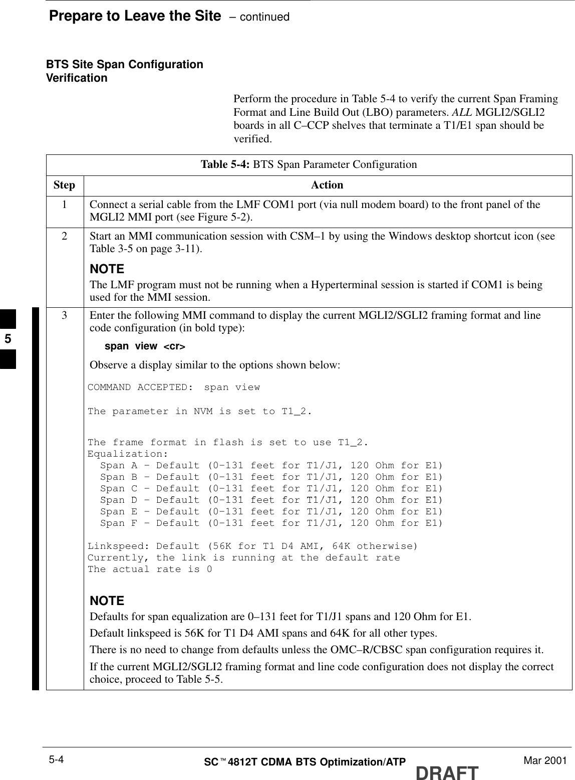 Prepare to Leave the Site  – continuedDRAFTSCt4812T CDMA BTS Optimization/ATP Mar 20015-4BTS Site Span ConfigurationVerificationPerform the procedure in Table 5-4 to verify the current Span FramingFormat and Line Build Out (LBO) parameters. ALL MGLI2/SGLI2boards in all C–CCP shelves that terminate a T1/E1 span should beverified.Table 5-4: BTS Span Parameter ConfigurationStep Action1Connect a serial cable from the LMF COM1 port (via null modem board) to the front panel of theMGLI2 MMI port (see Figure 5-2).2Start an MMI communication session with CSM–1 by using the Windows desktop shortcut icon (seeTable 3-5 on page 3-11).NOTEThe LMF program must not be running when a Hyperterminal session is started if COM1 is beingused for the MMI session.3Enter the following MMI command to display the current MGLI2/SGLI2 framing format and linecode configuration (in bold type):span view &lt;cr&gt;Observe a display similar to the options shown below:COMMAND ACCEPTED: span viewThe parameter in NVM is set to T1_2.The frame format in flash is set to use T1_2.Equalization:  Span A – Default (0–131 feet for T1/J1, 120 Ohm for E1)  Span B – Default (0–131 feet for T1/J1, 120 Ohm for E1)  Span C – Default (0–131 feet for T1/J1, 120 Ohm for E1)SDD f lt (0 131 f t f T1/J1 120 Oh f E1)  Span D – Default (0–131 feet for T1/J1, 120 Ohm for E1)  Span E – Default (0–131 feet for T1/J1, 120 Ohm for E1)  Span F – Default (0–131 feet for T1/J1, 120 Ohm for E1)Linkspeed: Default (56K for T1 D4 AMI, 64K otherwise)Currently, the link is running at the default rate The actual rate is 0NOTEDefaults for span equalization are 0–131 feet for T1/J1 spans and 120 Ohm for E1.Default linkspeed is 56K for T1 D4 AMI spans and 64K for all other types.There is no need to change from defaults unless the OMC–R/CBSC span configuration requires it.If the current MGLI2/SGLI2 framing format and line code configuration does not display the correctchoice, proceed to Table 5-5.5