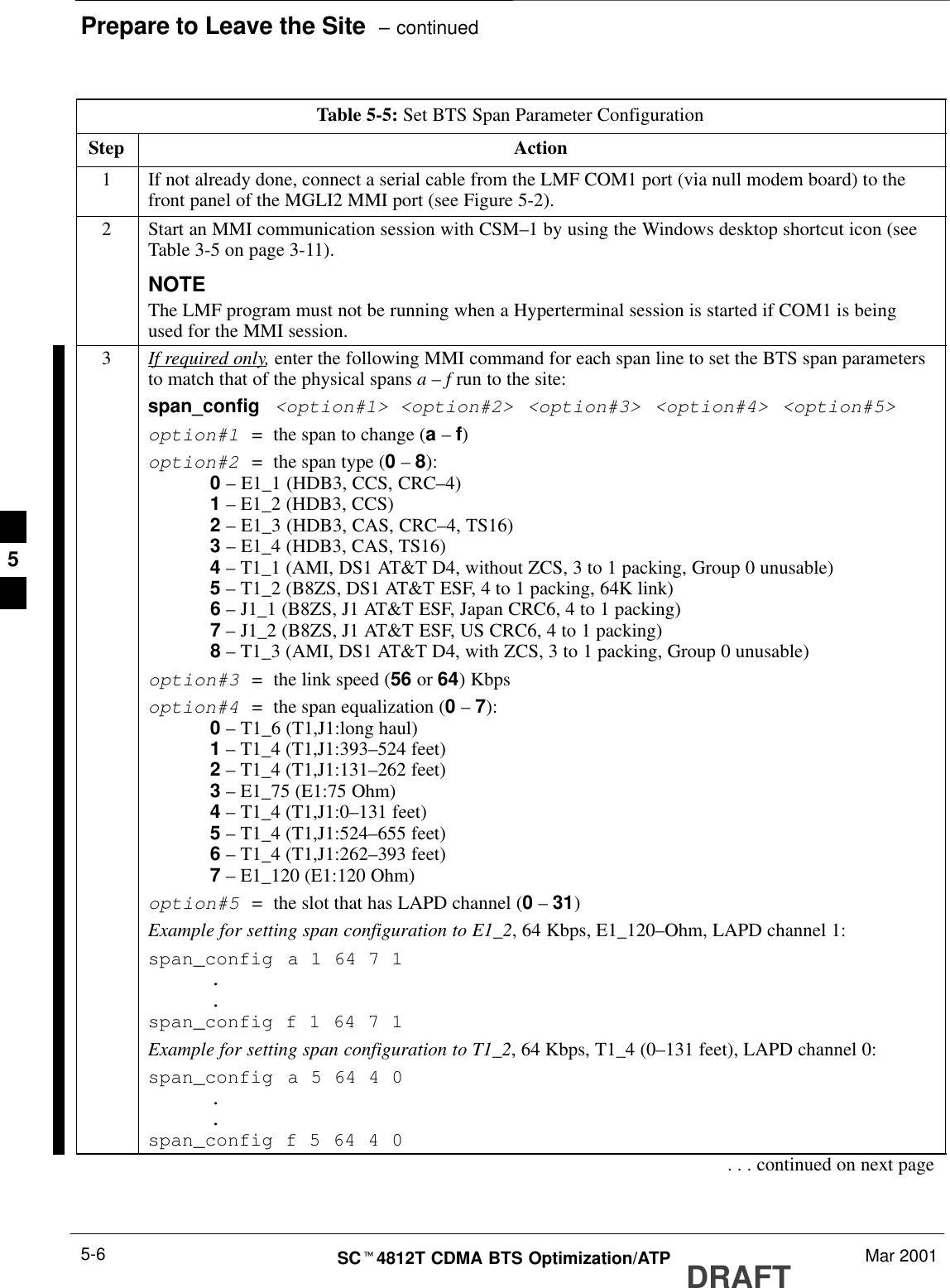 Prepare to Leave the Site  – continuedDRAFTSCt4812T CDMA BTS Optimization/ATP Mar 20015-6Table 5-5: Set BTS Span Parameter ConfigurationStep Action1If not already done, connect a serial cable from the LMF COM1 port (via null modem board) to thefront panel of the MGLI2 MMI port (see Figure 5-2).2Start an MMI communication session with CSM–1 by using the Windows desktop shortcut icon (seeTable 3-5 on page 3-11).NOTEThe LMF program must not be running when a Hyperterminal session is started if COM1 is beingused for the MMI session.3If required only, enter the following MMI command for each span line to set the BTS span parametersto match that of the physical spans a – f run to the site:span_config &lt;option#1&gt; &lt;option#2&gt; &lt;option#3&gt; &lt;option#4&gt; &lt;option#5&gt;option#1  =  the span to change (a – f)option#2  =  the span type (0 – 8):0 – E1_1 (HDB3, CCS, CRC–4)1 – E1_2 (HDB3, CCS)2 – E1_3 (HDB3, CAS, CRC–4, TS16)3 – E1_4 (HDB3, CAS, TS16)4 – T1_1 (AMI, DS1 AT&amp;T D4, without ZCS, 3 to 1 packing, Group 0 unusable)5 – T1_2 (B8ZS, DS1 AT&amp;T ESF, 4 to 1 packing, 64K link)6 – J1_1 (B8ZS, J1 AT&amp;T ESF, Japan CRC6, 4 to 1 packing)7 – J1_2 (B8ZS, J1 AT&amp;T ESF, US CRC6, 4 to 1 packing)8 – T1_3 (AMI, DS1 AT&amp;T D4, with ZCS, 3 to 1 packing, Group 0 unusable)option#3  =  the link speed (56 or 64) Kbpsoption#4  =  the span equalization (0 – 7):0 – T1_6 (T1,J1:long haul)1 – T1_4 (T1,J1:393–524 feet)2 – T1_4 (T1,J1:131–262 feet)3 – E1_75 (E1:75 Ohm)4 – T1_4 (T1,J1:0–131 feet)5 – T1_4 (T1,J1:524–655 feet)6 – T1_4 (T1,J1:262–393 feet)7 – E1_120 (E1:120 Ohm)option#5  =  the slot that has LAPD channel (0 – 31)Example for setting span configuration to E1_2, 64 Kbps, E1_120–Ohm, LAPD channel 1:span_config a 1 64 7 1..span_config f 1 64 7 1Example for setting span configuration to T1_2, 64 Kbps, T1_4 (0–131 feet), LAPD channel 0:span_config a 5 64 4 0..span_config f 5 64 4 0. . . continued on next page5