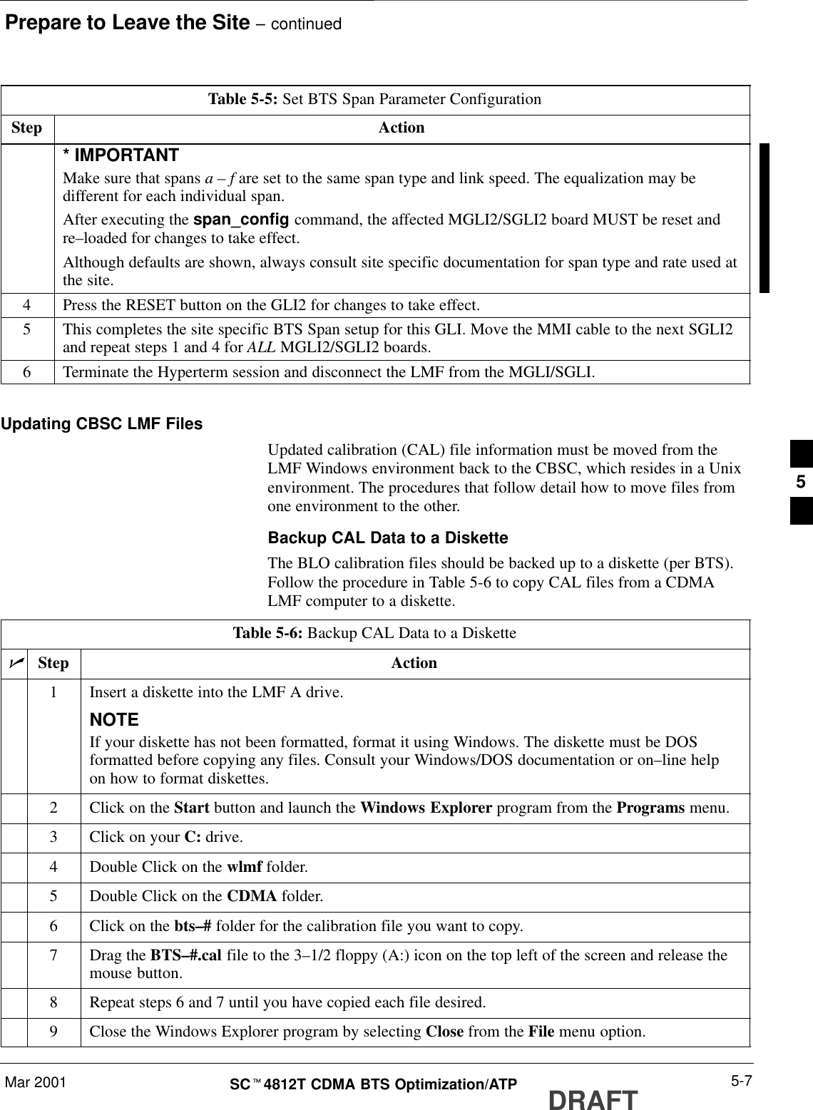 Prepare to Leave the Site – continuedMar 2001 5-7SCt4812T CDMA BTS Optimization/ATP DRAFTTable 5-5: Set BTS Span Parameter ConfigurationStep Action* IMPORTANTMake sure that spans a – f are set to the same span type and link speed. The equalization may bedifferent for each individual span.After executing the span_config command, the affected MGLI2/SGLI2 board MUST be reset andre–loaded for changes to take effect.Although defaults are shown, always consult site specific documentation for span type and rate used atthe site.4Press the RESET button on the GLI2 for changes to take effect.5This completes the site specific BTS Span setup for this GLI. Move the MMI cable to the next SGLI2and repeat steps 1 and 4 for ALL MGLI2/SGLI2 boards.6Terminate the Hyperterm session and disconnect the LMF from the MGLI/SGLI. Updating CBSC LMF FilesUpdated calibration (CAL) file information must be moved from theLMF Windows environment back to the CBSC, which resides in a Unixenvironment. The procedures that follow detail how to move files fromone environment to the other.Backup CAL Data to a DisketteThe BLO calibration files should be backed up to a diskette (per BTS).Follow the procedure in Table 5-6 to copy CAL files from a CDMALMF computer to a diskette.Table 5-6: Backup CAL Data to a DiskettenStep Action1Insert a diskette into the LMF A drive.NOTEIf your diskette has not been formatted, format it using Windows. The diskette must be DOSformatted before copying any files. Consult your Windows/DOS documentation or on–line helpon how to format diskettes.2Click on the Start button and launch the Windows Explorer program from the Programs menu.3Click on your C: drive.4Double Click on the wlmf folder.5Double Click on the CDMA folder.6Click on the bts–# folder for the calibration file you want to copy.7Drag the BTS–#.cal file to the 3–1/2 floppy (A:) icon on the top left of the screen and release themouse button.8Repeat steps 6 and 7 until you have copied each file desired.9Close the Windows Explorer program by selecting Close from the File menu option.5