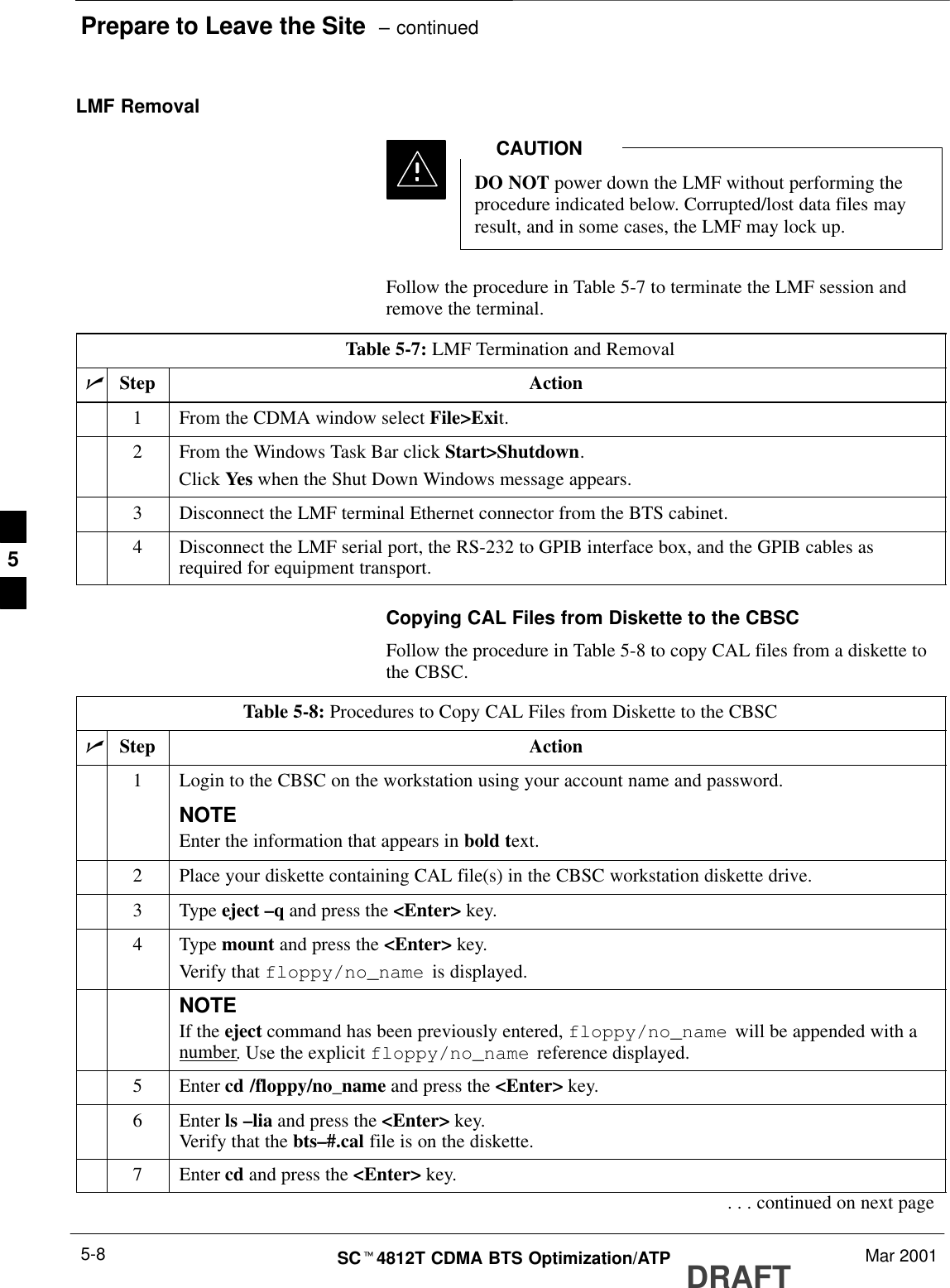 Prepare to Leave the Site  – continuedDRAFTSCt4812T CDMA BTS Optimization/ATP Mar 20015-8LMF RemovalDO NOT power down the LMF without performing theprocedure indicated below. Corrupted/lost data files mayresult, and in some cases, the LMF may lock up.CAUTIONFollow the procedure in Table 5-7 to terminate the LMF session andremove the terminal.Table 5-7: LMF Termination and RemovalnStep Action1From the CDMA window select File&gt;Exit.2From the Windows Task Bar click Start&gt;Shutdown.Click Yes when the Shut Down Windows message appears.3Disconnect the LMF terminal Ethernet connector from the BTS cabinet.4Disconnect the LMF serial port, the RS-232 to GPIB interface box, and the GPIB cables asrequired for equipment transport.Copying CAL Files from Diskette to the CBSCFollow the procedure in Table 5-8 to copy CAL files from a diskette tothe CBSC.Table 5-8: Procedures to Copy CAL Files from Diskette to the CBSCnStep Action1Login to the CBSC on the workstation using your account name and password.NOTEEnter the information that appears in bold text.2Place your diskette containing CAL file(s) in the CBSC workstation diskette drive.3 Type eject –q and press the &lt;Enter&gt; key.4 Type mount and press the &lt;Enter&gt; key.Verify that floppy/no_name  is displayed.NOTEIf the eject command has been previously entered, floppy/no_name  will be appended with anumber. Use the explicit floppy/no_name  reference displayed.5 Enter cd /floppy/no_name and press the &lt;Enter&gt; key.6 Enter ls –lia and press the &lt;Enter&gt; key.Verify that the bts–#.cal file is on the diskette.7 Enter cd and press the &lt;Enter&gt; key.. . . continued on next page5