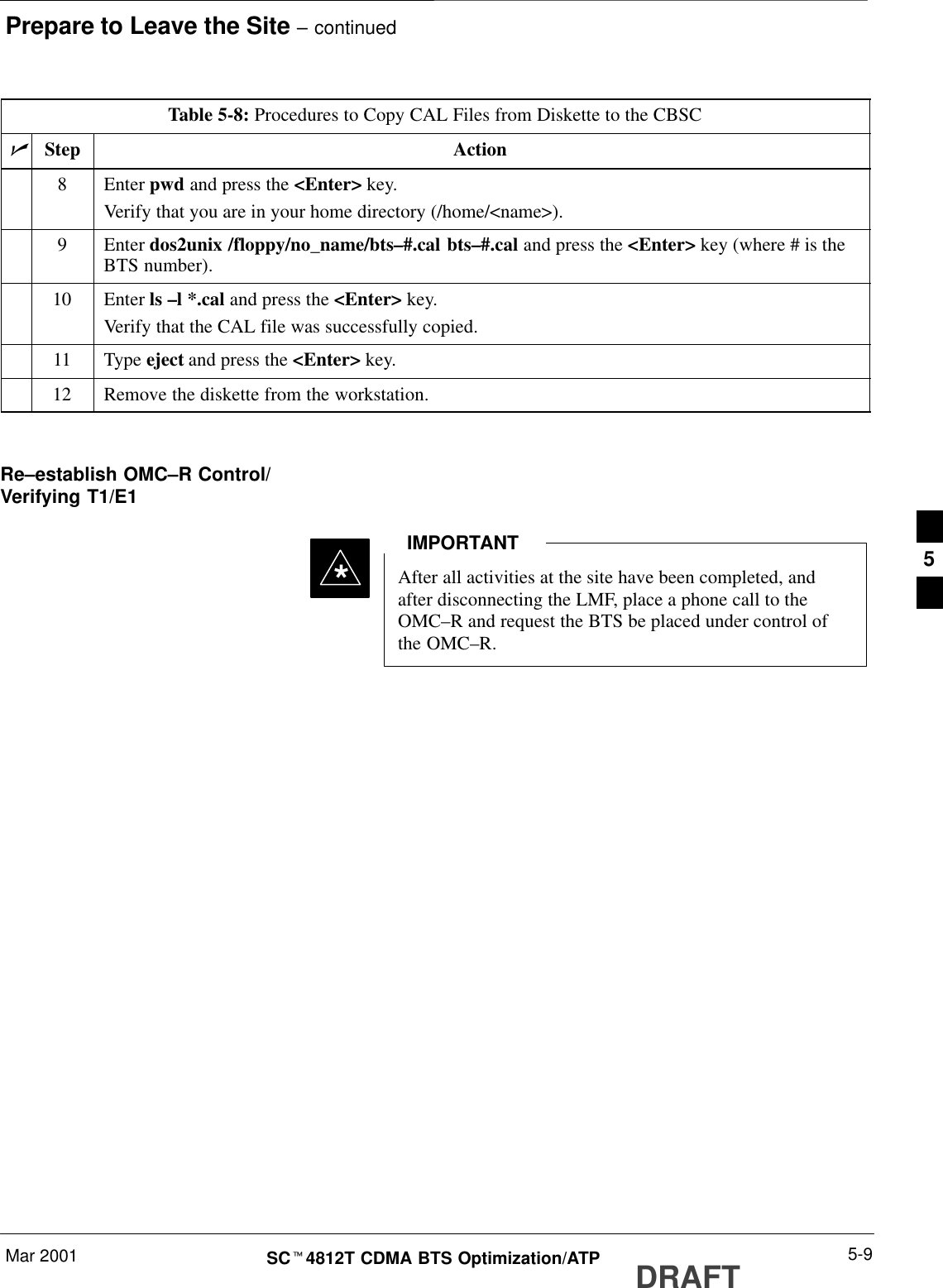 Prepare to Leave the Site – continuedMar 2001 5-9SCt4812T CDMA BTS Optimization/ATP DRAFTTable 5-8: Procedures to Copy CAL Files from Diskette to the CBSCnActionStep8 Enter pwd and press the &lt;Enter&gt; key.Verify that you are in your home directory (/home/&lt;name&gt;).9 Enter dos2unix /floppy/no_name/bts–#.cal bts–#.cal and press the &lt;Enter&gt; key (where # is theBTS number).10 Enter ls –l *.cal and press the &lt;Enter&gt; key.Verify that the CAL file was successfully copied.11 Type eject and press the &lt;Enter&gt; key.12 Remove the diskette from the workstation. Re–establish OMC–R Control/Verifying T1/E1After all activities at the site have been completed, andafter disconnecting the LMF, place a phone call to theOMC–R and request the BTS be placed under control ofthe OMC–R.IMPORTANT*5