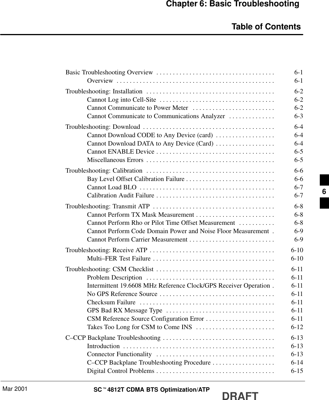 Mar 2001 SCt4812T CDMA BTS Optimization/ATP DRAFTChapter 6: Basic TroubleshootingTable of ContentsBasic Troubleshooting Overview 6-1. . . . . . . . . . . . . . . . . . . . . . . . . . . . . . . . . . . . Overview 6-1. . . . . . . . . . . . . . . . . . . . . . . . . . . . . . . . . . . . . . . . . . . . . . . . Troubleshooting: Installation 6-2. . . . . . . . . . . . . . . . . . . . . . . . . . . . . . . . . . . . . . . Cannot Log into Cell-Site 6-2. . . . . . . . . . . . . . . . . . . . . . . . . . . . . . . . . . . Cannot Communicate to Power Meter 6-2. . . . . . . . . . . . . . . . . . . . . . . . . Cannot Communicate to Communications Analyzer 6-3. . . . . . . . . . . . . . Troubleshooting: Download 6-4. . . . . . . . . . . . . . . . . . . . . . . . . . . . . . . . . . . . . . . . Cannot Download CODE to Any Device (card) 6-4. . . . . . . . . . . . . . . . . . Cannot Download DATA to Any Device (Card) 6-4. . . . . . . . . . . . . . . . . . Cannot ENABLE Device 6-5. . . . . . . . . . . . . . . . . . . . . . . . . . . . . . . . . . . . Miscellaneous Errors 6-5. . . . . . . . . . . . . . . . . . . . . . . . . . . . . . . . . . . . . . . Troubleshooting: Calibration 6-6. . . . . . . . . . . . . . . . . . . . . . . . . . . . . . . . . . . . . . . Bay Level Offset Calibration Failure 6-6. . . . . . . . . . . . . . . . . . . . . . . . . . . Cannot Load BLO 6-7. . . . . . . . . . . . . . . . . . . . . . . . . . . . . . . . . . . . . . . . . Calibration Audit Failure 6-7. . . . . . . . . . . . . . . . . . . . . . . . . . . . . . . . . . . . Troubleshooting: Transmit ATP 6-8. . . . . . . . . . . . . . . . . . . . . . . . . . . . . . . . . . . . . Cannot Perform TX Mask Measurement 6-8. . . . . . . . . . . . . . . . . . . . . . . . Cannot Perform Rho or Pilot Time Offset Measurement 6-8. . . . . . . . . . . Cannot Perform Code Domain Power and Noise Floor Measurement 6-9. Cannot Perform Carrier Measurement 6-9. . . . . . . . . . . . . . . . . . . . . . . . . . Troubleshooting: Receive ATP 6-10. . . . . . . . . . . . . . . . . . . . . . . . . . . . . . . . . . . . . . Multi–FER Test Failure 6-10. . . . . . . . . . . . . . . . . . . . . . . . . . . . . . . . . . . . . Troubleshooting: CSM Checklist 6-11. . . . . . . . . . . . . . . . . . . . . . . . . . . . . . . . . . . . Problem Description 6-11. . . . . . . . . . . . . . . . . . . . . . . . . . . . . . . . . . . . . . . Intermittent 19.6608 MHz Reference Clock/GPS Receiver Operation 6-11. No GPS Reference Source 6-11. . . . . . . . . . . . . . . . . . . . . . . . . . . . . . . . . . . Checksum Failure 6-11. . . . . . . . . . . . . . . . . . . . . . . . . . . . . . . . . . . . . . . . . GPS Bad RX Message Type 6-11. . . . . . . . . . . . . . . . . . . . . . . . . . . . . . . . . CSM Reference Source Configuration Error 6-11. . . . . . . . . . . . . . . . . . . . . Takes Too Long for CSM to Come INS 6-12. . . . . . . . . . . . . . . . . . . . . . . . C–CCP Backplane Troubleshooting 6-13. . . . . . . . . . . . . . . . . . . . . . . . . . . . . . . . . . Introduction 6-13. . . . . . . . . . . . . . . . . . . . . . . . . . . . . . . . . . . . . . . . . . . . . . Connector Functionality 6-13. . . . . . . . . . . . . . . . . . . . . . . . . . . . . . . . . . . . C–CCP Backplane Troubleshooting Procedure 6-14. . . . . . . . . . . . . . . . . . . Digital Control Problems 6-15. . . . . . . . . . . . . . . . . . . . . . . . . . . . . . . . . . . . 6