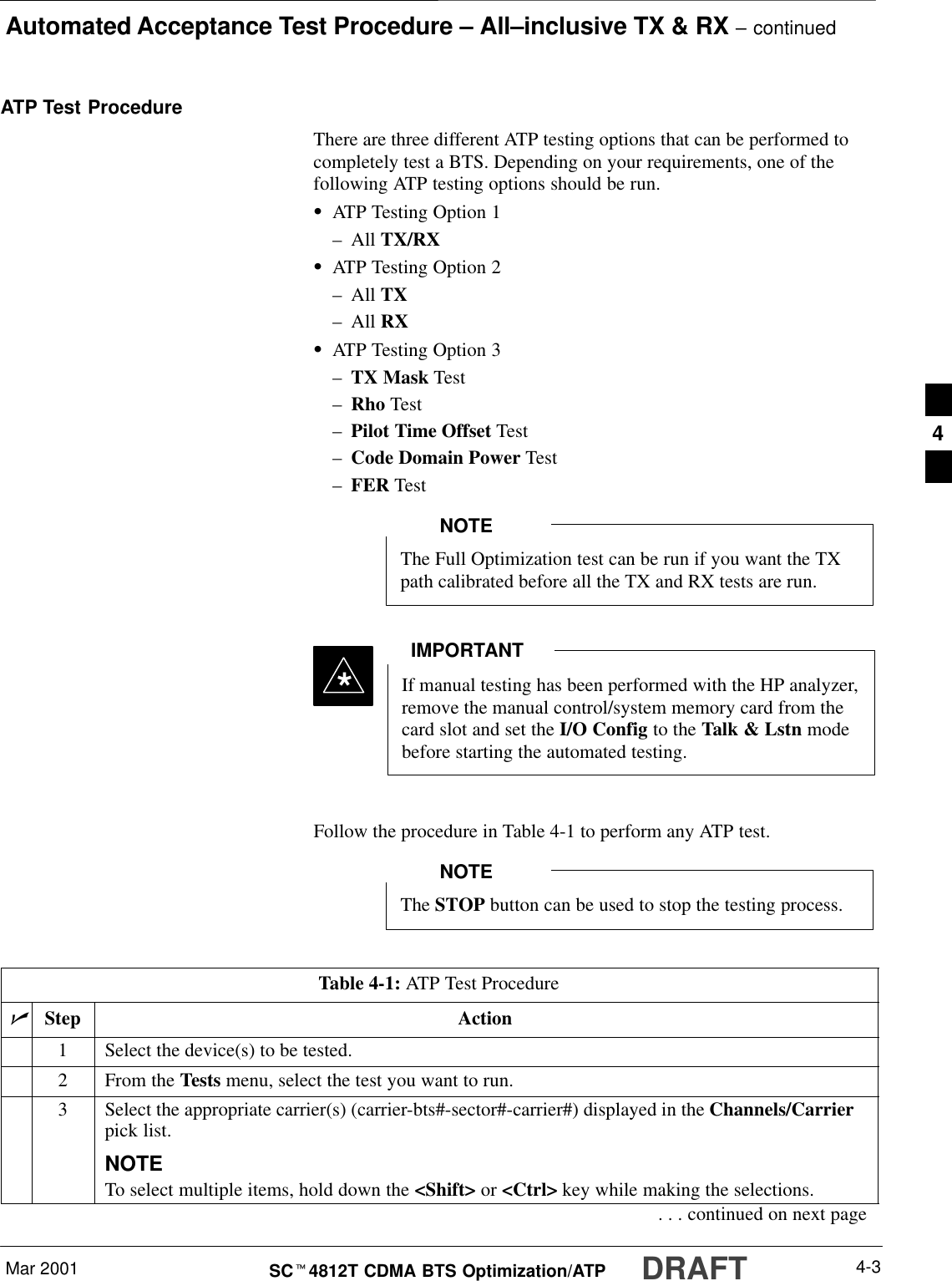 Automated Acceptance Test Procedure – All–inclusive TX &amp; RX – continuedMar 2001 4-3SCt4812T CDMA BTS Optimization/ATP DRAFTATP Test ProcedureThere are three different ATP testing options that can be performed tocompletely test a BTS. Depending on your requirements, one of thefollowing ATP testing options should be run.SATP Testing Option 1–All TX/RXSATP Testing Option 2–All TX–All RXSATP Testing Option 3–TX Mask Test–Rho Test–Pilot Time Offset Test–Code Domain Power Test–FER TestThe Full Optimization test can be run if you want the TXpath calibrated before all the TX and RX tests are run.NOTEIf manual testing has been performed with the HP analyzer,remove the manual control/system memory card from thecard slot and set the I/O Config to the Talk &amp; Lstn modebefore starting the automated testing.IMPORTANT*Follow the procedure in Table 4-1 to perform any ATP test.The STOP button can be used to stop the testing process.NOTETable 4-1: ATP Test ProcedurenStep Action1Select the device(s) to be tested.2From the Tests menu, select the test you want to run.3Select the appropriate carrier(s) (carrier-bts#-sector#-carrier#) displayed in the Channels/Carrierpick list.NOTETo select multiple items, hold down the &lt;Shift&gt; or &lt;Ctrl&gt; key while making the selections.. . . continued on next page4