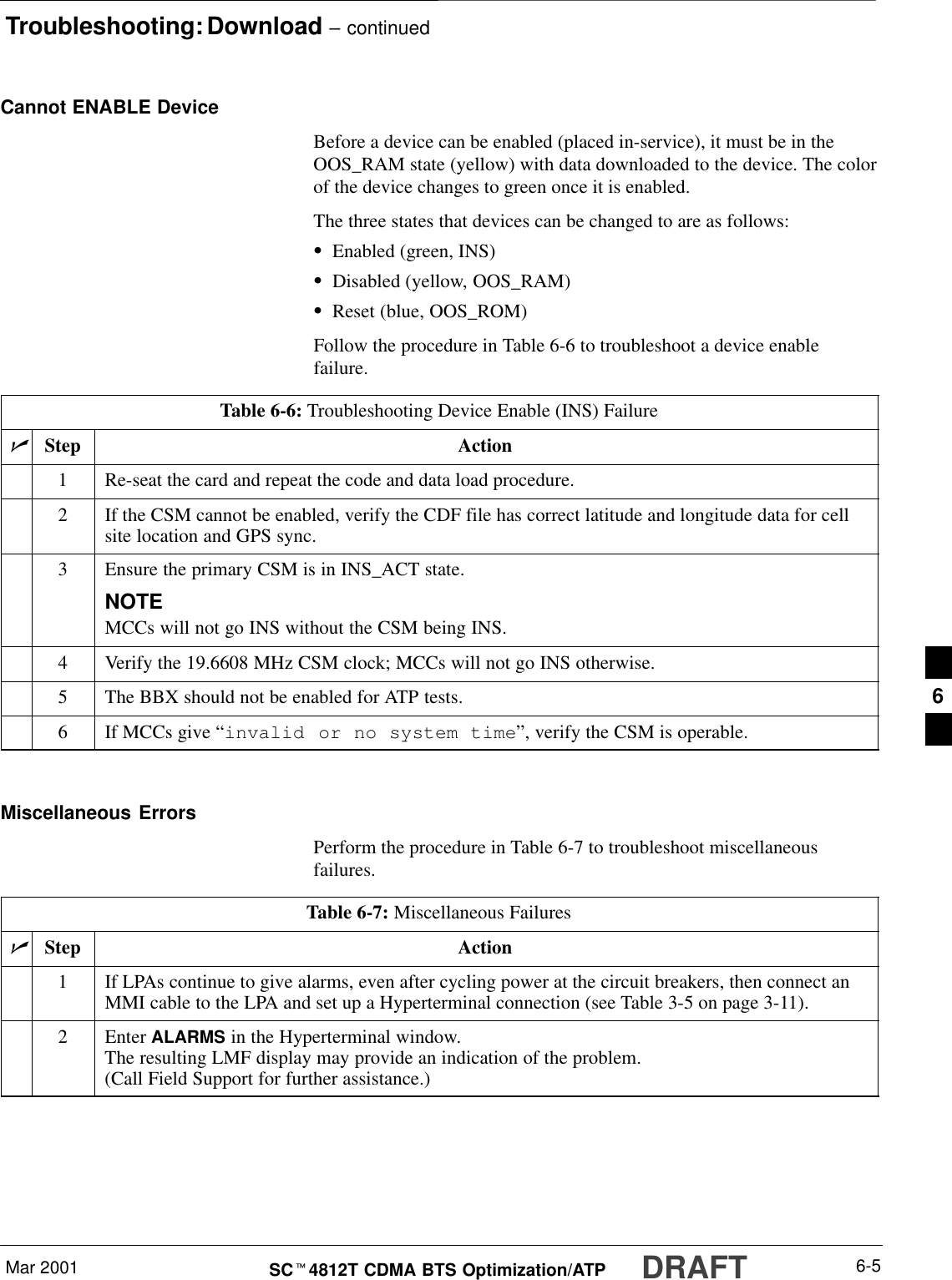 Troubleshooting: Download – continuedMar 2001 6-5SCt4812T CDMA BTS Optimization/ATP DRAFTCannot ENABLE DeviceBefore a device can be enabled (placed in-service), it must be in theOOS_RAM state (yellow) with data downloaded to the device. The colorof the device changes to green once it is enabled.The three states that devices can be changed to are as follows:SEnabled (green, INS)SDisabled (yellow, OOS_RAM)SReset (blue, OOS_ROM)Follow the procedure in Table 6-6 to troubleshoot a device enablefailure.Table 6-6: Troubleshooting Device Enable (INS) FailurenStep Action1Re-seat the card and repeat the code and data load procedure.2If the CSM cannot be enabled, verify the CDF file has correct latitude and longitude data for cellsite location and GPS sync.3Ensure the primary CSM is in INS_ACT state.NOTEMCCs will not go INS without the CSM being INS.4Verify the 19.6608 MHz CSM clock; MCCs will not go INS otherwise.5The BBX should not be enabled for ATP tests.6If MCCs give “invalid or no system time”, verify the CSM is operable. Miscellaneous ErrorsPerform the procedure in Table 6-7 to troubleshoot miscellaneousfailures.Table 6-7: Miscellaneous FailuresnStep Action1If LPAs continue to give alarms, even after cycling power at the circuit breakers, then connect anMMI cable to the LPA and set up a Hyperterminal connection (see Table 3-5 on page 3-11).2 Enter ALARMS in the Hyperterminal window.The resulting LMF display may provide an indication of the problem.(Call Field Support for further assistance.)6