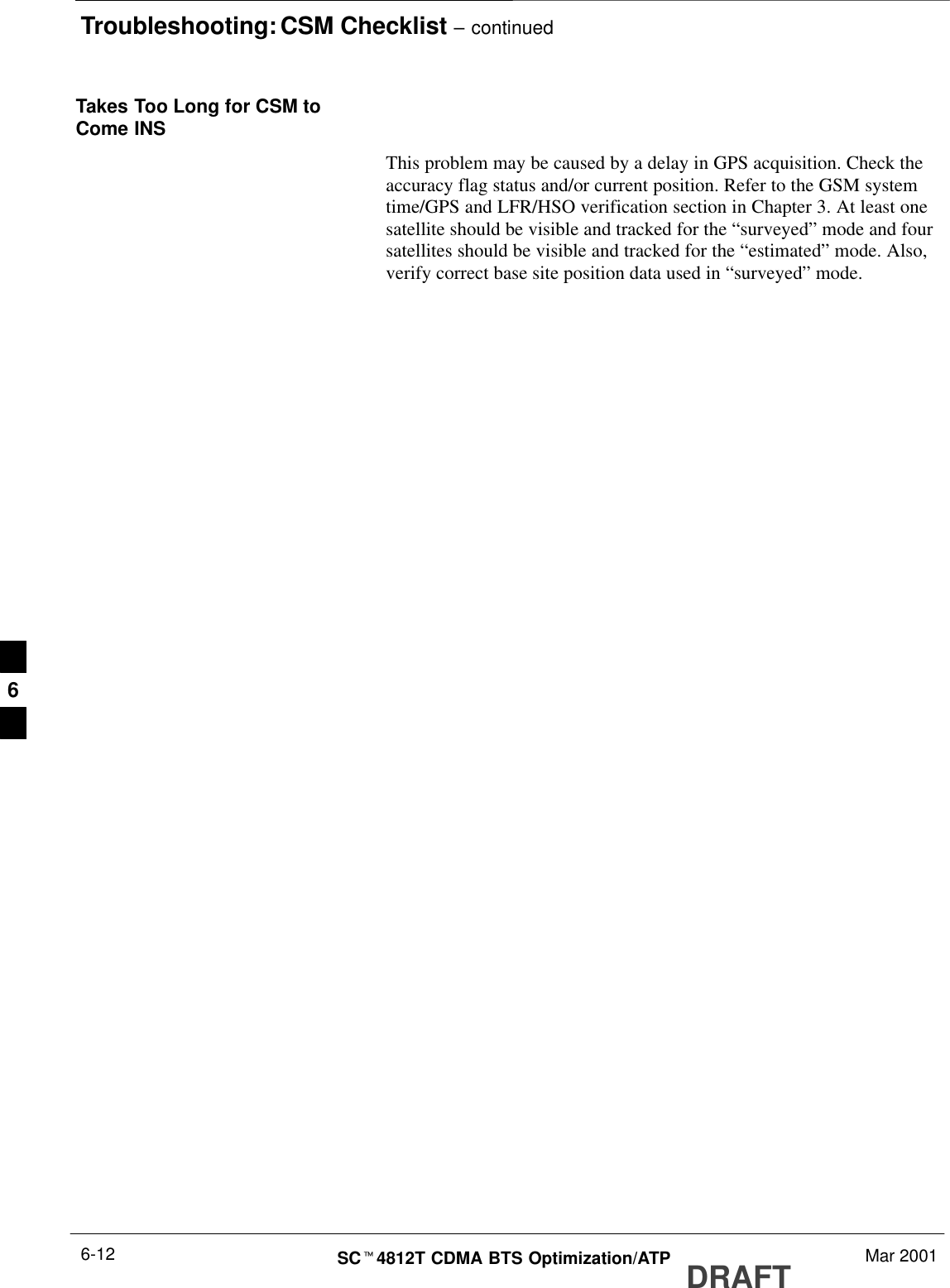 Troubleshooting: CSM Checklist – continuedDRAFTSCt4812T CDMA BTS Optimization/ATP Mar 20016-12Takes Too Long for CSM toCome INSThis problem may be caused by a delay in GPS acquisition. Check theaccuracy flag status and/or current position. Refer to the GSM systemtime/GPS and LFR/HSO verification section in Chapter 3. At least onesatellite should be visible and tracked for the “surveyed” mode and foursatellites should be visible and tracked for the “estimated” mode. Also,verify correct base site position data used in “surveyed” mode.6