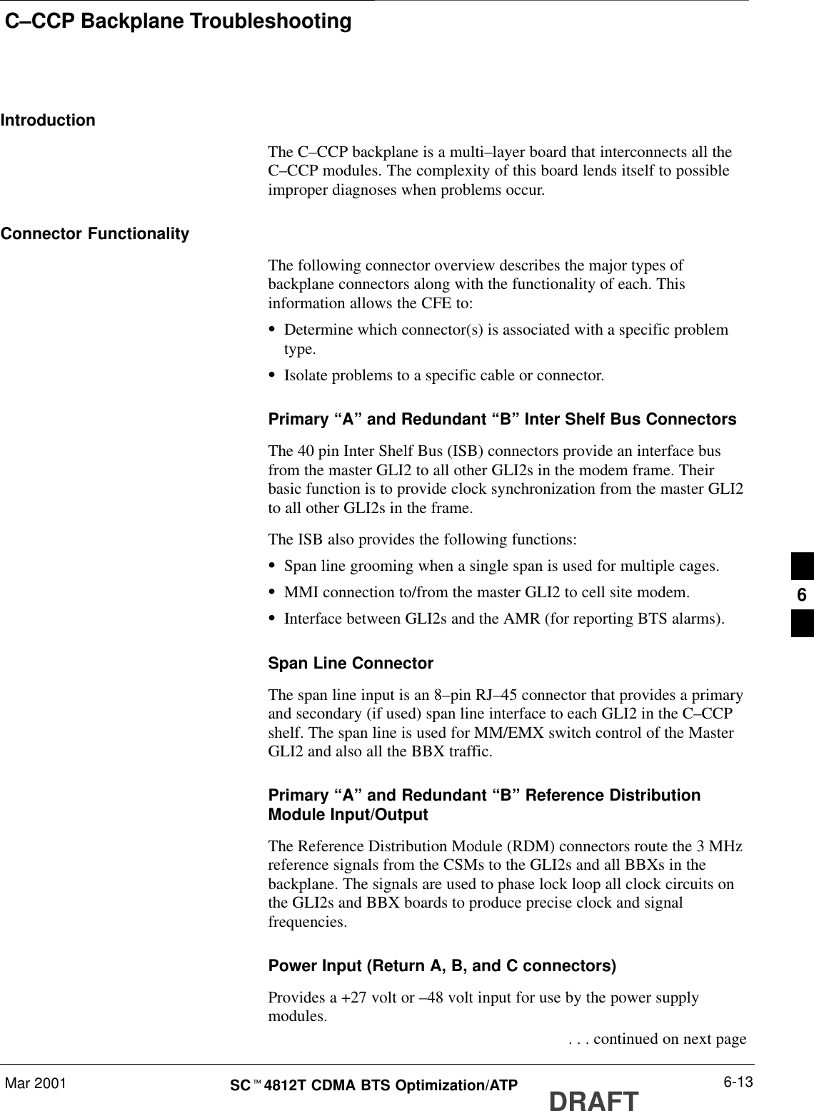 C–CCP Backplane TroubleshootingMar 2001 6-13SCt4812T CDMA BTS Optimization/ATP DRAFTIntroductionThe C–CCP backplane is a multi–layer board that interconnects all theC–CCP modules. The complexity of this board lends itself to possibleimproper diagnoses when problems occur.Connector FunctionalityThe following connector overview describes the major types ofbackplane connectors along with the functionality of each. Thisinformation allows the CFE to:SDetermine which connector(s) is associated with a specific problemtype.SIsolate problems to a specific cable or connector.Primary “A” and Redundant “B” Inter Shelf Bus ConnectorsThe 40 pin Inter Shelf Bus (ISB) connectors provide an interface busfrom the master GLI2 to all other GLI2s in the modem frame. Theirbasic function is to provide clock synchronization from the master GLI2to all other GLI2s in the frame.The ISB also provides the following functions:SSpan line grooming when a single span is used for multiple cages.SMMI connection to/from the master GLI2 to cell site modem.SInterface between GLI2s and the AMR (for reporting BTS alarms).Span Line ConnectorThe span line input is an 8–pin RJ–45 connector that provides a primaryand secondary (if used) span line interface to each GLI2 in the C–CCPshelf. The span line is used for MM/EMX switch control of the MasterGLI2 and also all the BBX traffic.Primary “A” and Redundant “B” Reference DistributionModule Input/OutputThe Reference Distribution Module (RDM) connectors route the 3 MHzreference signals from the CSMs to the GLI2s and all BBXs in thebackplane. The signals are used to phase lock loop all clock circuits onthe GLI2s and BBX boards to produce precise clock and signalfrequencies.Power Input (Return A, B, and C connectors)Provides a +27 volt or –48 volt input for use by the power supplymodules. . . . continued on next page6