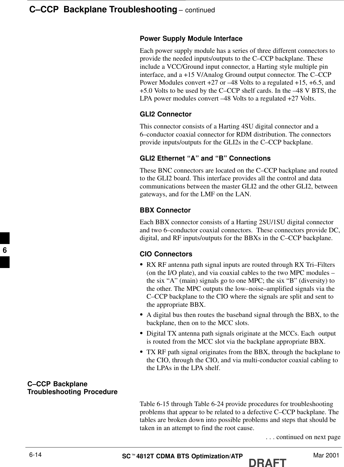 C–CCP  Backplane Troubleshooting – continuedDRAFTSCt4812T CDMA BTS Optimization/ATP Mar 20016-14Power Supply Module InterfaceEach power supply module has a series of three different connectors toprovide the needed inputs/outputs to the C–CCP backplane. Theseinclude a VCC/Ground input connector, a Harting style multiple pininterface, and a +15 V/Analog Ground output connector. The C–CCPPower Modules convert +27 or –48 Volts to a regulated +15, +6.5, and+5.0 Volts to be used by the C–CCP shelf cards. In the –48 V BTS, theLPA power modules convert –48 Volts to a regulated +27 Volts.GLI2 ConnectorThis connector consists of a Harting 4SU digital connector and a6–conductor coaxial connector for RDM distribution. The connectorsprovide inputs/outputs for the GLI2s in the C–CCP backplane.GLI2 Ethernet “A” and “B” ConnectionsThese BNC connectors are located on the C–CCP backplane and routedto the GLI2 board. This interface provides all the control and datacommunications between the master GLI2 and the other GLI2, betweengateways, and for the LMF on the LAN.BBX ConnectorEach BBX connector consists of a Harting 2SU/1SU digital connectorand two 6–conductor coaxial connectors.  These connectors provide DC,digital, and RF inputs/outputs for the BBXs in the C–CCP backplane.CIO ConnectorsSRX RF antenna path signal inputs are routed through RX Tri–Filters(on the I/O plate), and via coaxial cables to the two MPC modules –the six “A” (main) signals go to one MPC; the six “B” (diversity) tothe other. The MPC outputs the low–noise–amplified signals via theC–CCP backplane to the CIO where the signals are split and sent tothe appropriate BBX.SA digital bus then routes the baseband signal through the BBX, to thebackplane, then on to the MCC slots.SDigital TX antenna path signals originate at the MCCs. Each  outputis routed from the MCC slot via the backplane appropriate BBX.STX RF path signal originates from the BBX, through the backplane tothe CIO, through the CIO, and via multi-conductor coaxial cabling tothe LPAs in the LPA shelf.C–CCP BackplaneTroubleshooting ProcedureTable 6-15 through Table 6-24 provide procedures for troubleshootingproblems that appear to be related to a defective C–CCP backplane. Thetables are broken down into possible problems and steps that should betaken in an attempt to find the root cause. . . . continued on next page6