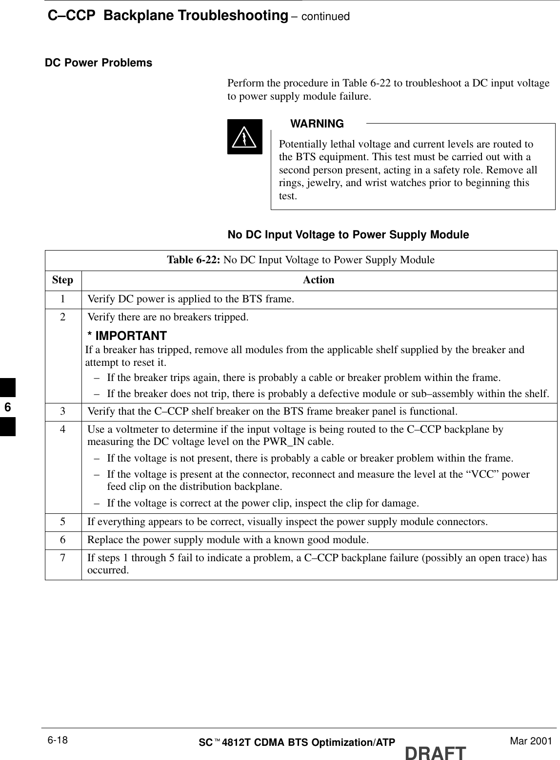 C–CCP  Backplane Troubleshooting – continuedDRAFTSCt4812T CDMA BTS Optimization/ATP Mar 20016-18DC Power ProblemsPerform the procedure in Table 6-22 to troubleshoot a DC input voltageto power supply module failure.Potentially lethal voltage and current levels are routed tothe BTS equipment. This test must be carried out with asecond person present, acting in a safety role. Remove allrings, jewelry, and wrist watches prior to beginning thistest.WARNINGNo DC Input Voltage to Power Supply ModuleTable 6-22: No DC Input Voltage to Power Supply ModuleStep Action1Verify DC power is applied to the BTS frame.2Verify there are no breakers tripped.* IMPORTANTIf a breaker has tripped, remove all modules from the applicable shelf supplied by the breaker andattempt to reset it.–If the breaker trips again, there is probably a cable or breaker problem within the frame.–If the breaker does not trip, there is probably a defective module or sub–assembly within the shelf.3Verify that the C–CCP shelf breaker on the BTS frame breaker panel is functional.4Use a voltmeter to determine if the input voltage is being routed to the C–CCP backplane bymeasuring the DC voltage level on the PWR_IN cable.–If the voltage is not present, there is probably a cable or breaker problem within the frame.–If the voltage is present at the connector, reconnect and measure the level at the “VCC” powerfeed clip on the distribution backplane.–If the voltage is correct at the power clip, inspect the clip for damage.5If everything appears to be correct, visually inspect the power supply module connectors.6Replace the power supply module with a known good module.7If steps 1 through 5 fail to indicate a problem, a C–CCP backplane failure (possibly an open trace) hasoccurred.6