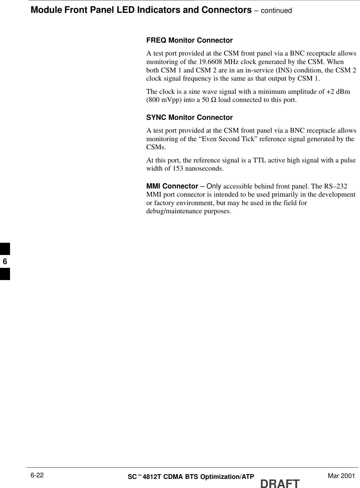 Module Front Panel LED Indicators and Connectors – continuedDRAFTSCt4812T CDMA BTS Optimization/ATP Mar 20016-22FREQ Monitor ConnectorA test port provided at the CSM front panel via a BNC receptacle allowsmonitoring of the 19.6608 MHz clock generated by the CSM. Whenboth CSM 1 and CSM 2 are in an in-service (INS) condition, the CSM 2clock signal frequency is the same as that output by CSM 1.The clock is a sine wave signal with a minimum amplitude of +2 dBm(800 mVpp) into a 50 Ω load connected to this port.SYNC Monitor ConnectorA test port provided at the CSM front panel via a BNC receptacle allowsmonitoring of the “Even Second Tick” reference signal generated by theCSMs.At this port, the reference signal is a TTL active high signal with a pulsewidth of 153 nanoseconds.MMI Connector – Only accessible behind front panel. The RS–232MMI port connector is intended to be used primarily in the developmentor factory environment, but may be used in the field fordebug/maintenance purposes.6
