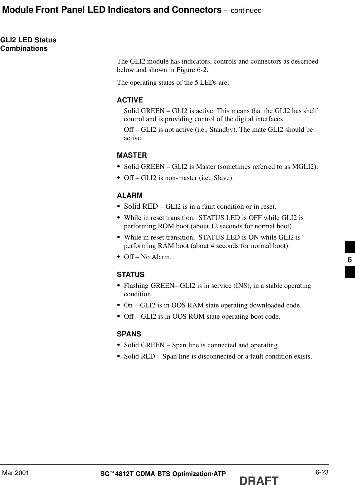 Module Front Panel LED Indicators and Connectors – continuedMar 2001 6-23SCt4812T CDMA BTS Optimization/ATP DRAFTGLI2 LED StatusCombinationsThe GLI2 module has indicators, controls and connectors as describedbelow and shown in Figure 6-2.The operating states of the 5 LEDs are:ACTIVESolid GREEN – GLI2 is active. This means that the GLI2 has shelfcontrol and is providing control of the digital interfaces.Off – GLI2 is not active (i.e., Standby). The mate GLI2 should beactive.MASTERSSolid GREEN – GLI2 is Master (sometimes referred to as MGLI2).SOff – GLI2 is non-master (i.e., Slave).ALARMSSolid RED – GLI2 is in a fault condition or in reset.SWhile in reset transition,  STATUS LED is OFF while GLI2 isperforming ROM boot (about 12 seconds for normal boot).SWhile in reset transition,  STATUS LED is ON while GLI2 isperforming RAM boot (about 4 seconds for normal boot).SOff – No Alarm.STATUSSFlashing GREEN– GLI2 is in service (INS), in a stable operatingcondition.SOn – GLI2 is in OOS RAM state operating downloaded code.SOff – GLI2 is in OOS ROM state operating boot code.SPANSSSolid GREEN – Span line is connected and operating.SSolid RED – Span line is disconnected or a fault condition exists.6