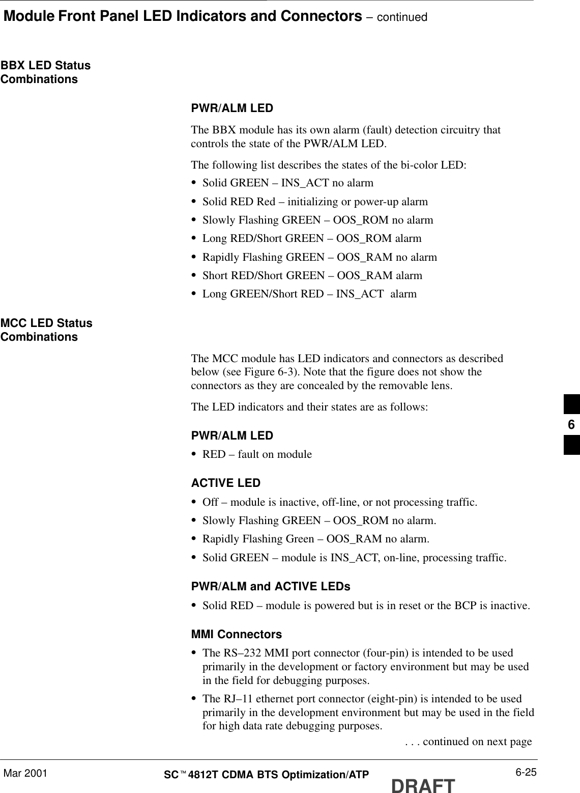 Module Front Panel LED Indicators and Connectors – continuedMar 2001 6-25SCt4812T CDMA BTS Optimization/ATP DRAFTBBX LED StatusCombinationsPWR/ALM LEDThe BBX module has its own alarm (fault) detection circuitry thatcontrols the state of the PWR/ALM LED.The following list describes the states of the bi-color LED:SSolid GREEN – INS_ACT no alarmSSolid RED Red – initializing or power-up alarmSSlowly Flashing GREEN – OOS_ROM no alarmSLong RED/Short GREEN – OOS_ROM alarmSRapidly Flashing GREEN – OOS_RAM no alarmSShort RED/Short GREEN – OOS_RAM alarmSLong GREEN/Short RED – INS_ACT  alarmMCC LED StatusCombinationsThe MCC module has LED indicators and connectors as describedbelow (see Figure 6-3). Note that the figure does not show theconnectors as they are concealed by the removable lens.The LED indicators and their states are as follows:PWR/ALM LEDSRED – fault on moduleACTIVE LEDSOff – module is inactive, off-line, or not processing traffic.SSlowly Flashing GREEN – OOS_ROM no alarm.SRapidly Flashing Green – OOS_RAM no alarm.SSolid GREEN – module is INS_ACT, on-line, processing traffic.PWR/ALM and ACTIVE LEDsSSolid RED – module is powered but is in reset or the BCP is inactive.MMI ConnectorsSThe RS–232 MMI port connector (four-pin) is intended to be usedprimarily in the development or factory environment but may be usedin the field for debugging purposes.SThe RJ–11 ethernet port connector (eight-pin) is intended to be usedprimarily in the development environment but may be used in the fieldfor high data rate debugging purposes. . . . continued on next page6