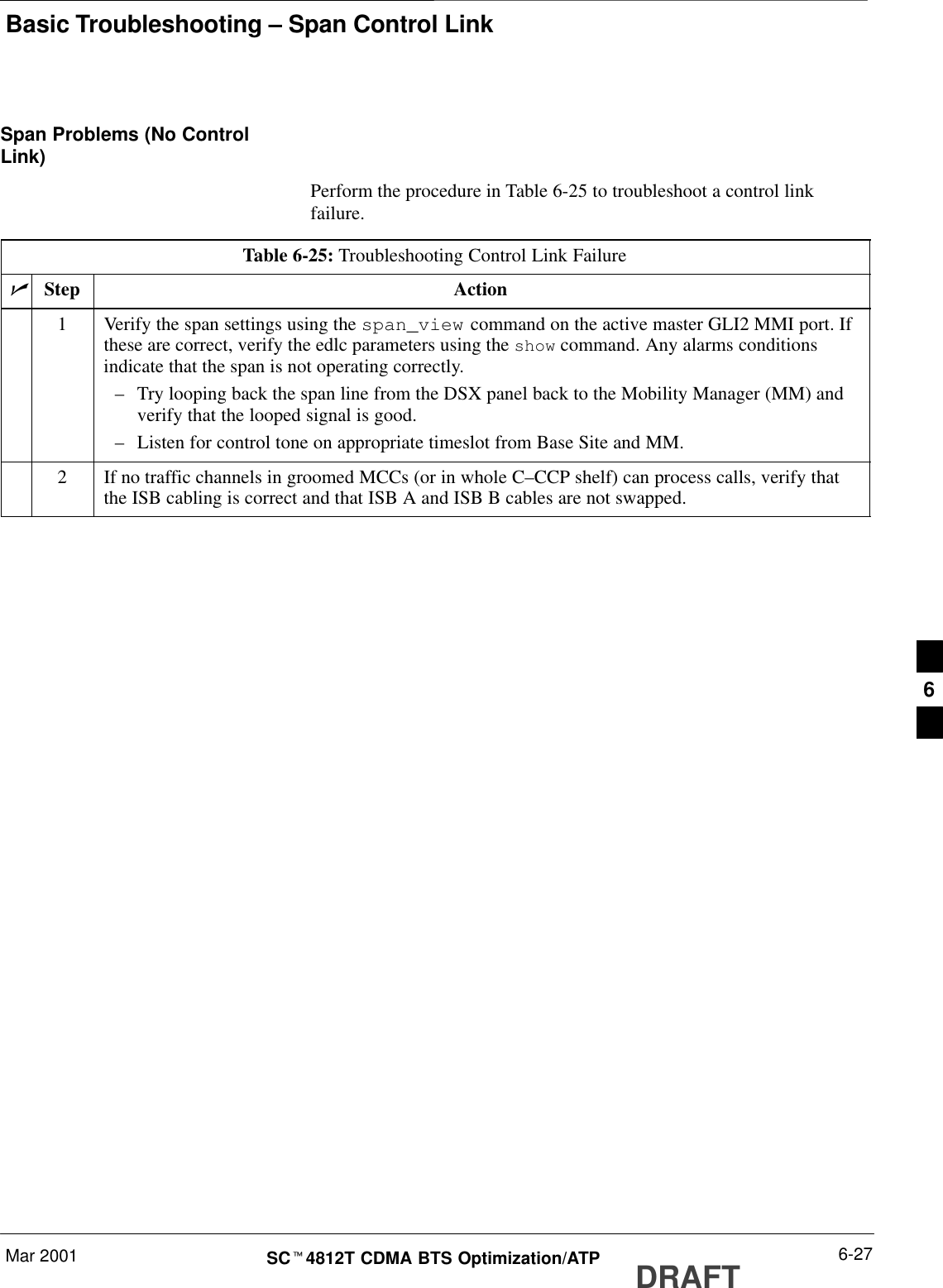 Basic Troubleshooting – Span Control LinkMar 2001 6-27SCt4812T CDMA BTS Optimization/ATP DRAFTSpan Problems (No ControlLink)Perform the procedure in Table 6-25 to troubleshoot a control linkfailure.Table 6-25: Troubleshooting Control Link FailurenStep Action1Verify the span settings using the span_view command on the active master GLI2 MMI port. Ifthese are correct, verify the edlc parameters using the show command. Any alarms conditionsindicate that the span is not operating correctly.–Try looping back the span line from the DSX panel back to the Mobility Manager (MM) andverify that the looped signal is good.–Listen for control tone on appropriate timeslot from Base Site and MM.2If no traffic channels in groomed MCCs (or in whole C–CCP shelf) can process calls, verify thatthe ISB cabling is correct and that ISB A and ISB B cables are not swapped.6