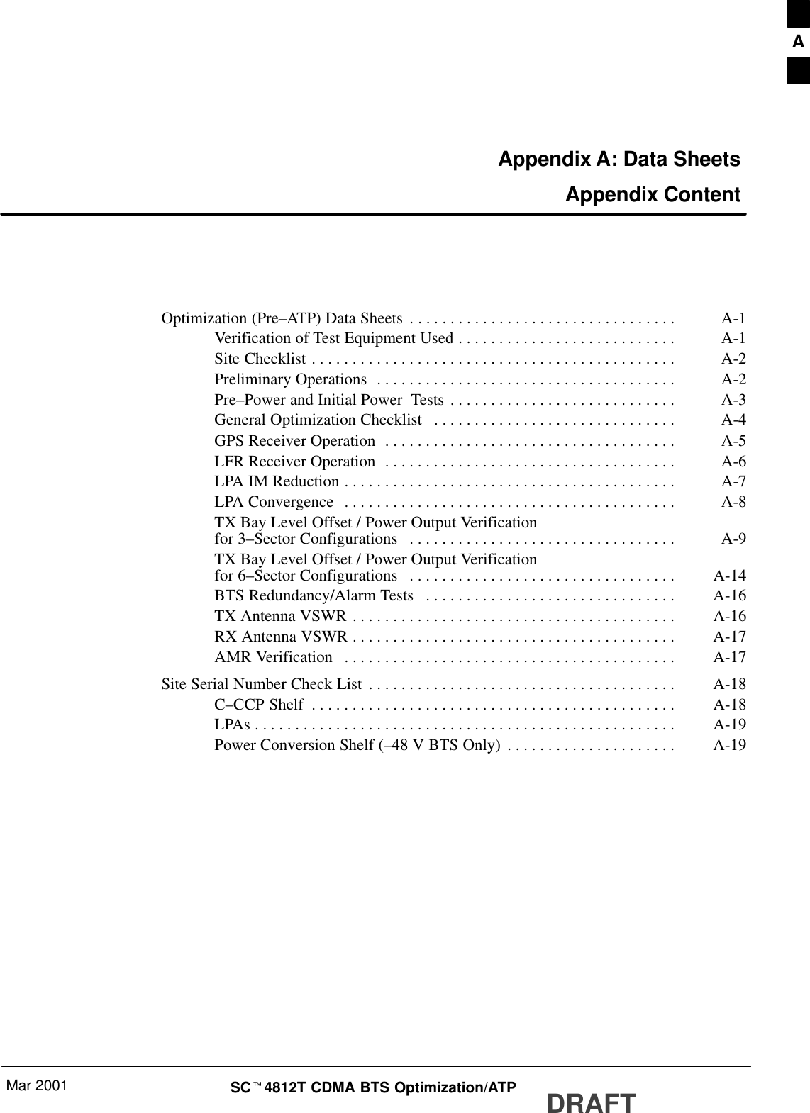 Mar 2001 SCt4812T CDMA BTS Optimization/ATP DRAFTAppendix A: Data Sheets Appendix ContentOptimization (Pre–ATP) Data Sheets A-1. . . . . . . . . . . . . . . . . . . . . . . . . . . . . . . . . Verification of Test Equipment Used A-1. . . . . . . . . . . . . . . . . . . . . . . . . . . Site Checklist A-2. . . . . . . . . . . . . . . . . . . . . . . . . . . . . . . . . . . . . . . . . . . . . Preliminary Operations A-2. . . . . . . . . . . . . . . . . . . . . . . . . . . . . . . . . . . . . Pre–Power and Initial Power  Tests A-3. . . . . . . . . . . . . . . . . . . . . . . . . . . . General Optimization Checklist A-4. . . . . . . . . . . . . . . . . . . . . . . . . . . . . . GPS Receiver Operation A-5. . . . . . . . . . . . . . . . . . . . . . . . . . . . . . . . . . . . LFR Receiver Operation A-6. . . . . . . . . . . . . . . . . . . . . . . . . . . . . . . . . . . . LPA IM Reduction A-7. . . . . . . . . . . . . . . . . . . . . . . . . . . . . . . . . . . . . . . . . LPA Convergence A-8. . . . . . . . . . . . . . . . . . . . . . . . . . . . . . . . . . . . . . . . . TX Bay Level Offset / Power Output Verificationfor 3–Sector Configurations A-9. . . . . . . . . . . . . . . . . . . . . . . . . . . . . . . . . TX Bay Level Offset / Power Output Verificationfor 6–Sector Configurations A-14. . . . . . . . . . . . . . . . . . . . . . . . . . . . . . . . . BTS Redundancy/Alarm Tests A-16. . . . . . . . . . . . . . . . . . . . . . . . . . . . . . . TX Antenna VSWR A-16. . . . . . . . . . . . . . . . . . . . . . . . . . . . . . . . . . . . . . . . RX Antenna VSWR A-17. . . . . . . . . . . . . . . . . . . . . . . . . . . . . . . . . . . . . . . . AMR Verification A-17. . . . . . . . . . . . . . . . . . . . . . . . . . . . . . . . . . . . . . . . . Site Serial Number Check List A-18. . . . . . . . . . . . . . . . . . . . . . . . . . . . . . . . . . . . . . C–CCP Shelf A-18. . . . . . . . . . . . . . . . . . . . . . . . . . . . . . . . . . . . . . . . . . . . . LPAs A-19. . . . . . . . . . . . . . . . . . . . . . . . . . . . . . . . . . . . . . . . . . . . . . . . . . . . Power Conversion Shelf (–48 V BTS Only) A-19. . . . . . . . . . . . . . . . . . . . . A