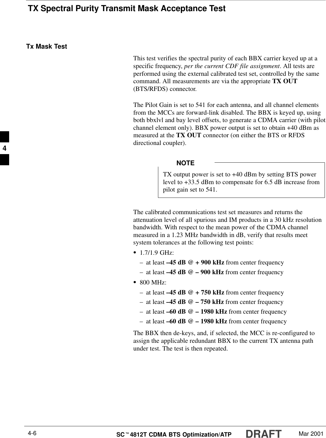 TX Spectral Purity Transmit Mask Acceptance TestDRAFTSCt4812T CDMA BTS Optimization/ATP Mar 20014-6Tx Mask TestThis test verifies the spectral purity of each BBX carrier keyed up at aspecific frequency, per the current CDF file assignment. All tests areperformed using the external calibrated test set, controlled by the samecommand. All measurements are via the appropriate TX OUT(BTS/RFDS) connector.The Pilot Gain is set to 541 for each antenna, and all channel elementsfrom the MCCs are forward-link disabled. The BBX is keyed up, usingboth bbxlvl and bay level offsets, to generate a CDMA carrier (with pilotchannel element only). BBX power output is set to obtain +40 dBm asmeasured at the TX OUT connector (on either the BTS or RFDSdirectional coupler).TX output power is set to +40 dBm by setting BTS powerlevel to +33.5 dBm to compensate for 6.5 dB increase frompilot gain set to 541.NOTEThe calibrated communications test set measures and returns theattenuation level of all spurious and IM products in a 30 kHz resolutionbandwidth. With respect to the mean power of the CDMA channelmeasured in a 1.23 MHz bandwidth in dB, verify that results meetsystem tolerances at the following test points:S1.7/1.9 GHz:–at least –45 dB @ + 900 kHz from center frequency–at least –45 dB @ – 900 kHz from center frequencyS800 MHz:–at least –45 dB @ + 750 kHz from center frequency–at least –45 dB @ – 750 kHz from center frequency–at least –60 dB @ – 1980 kHz from center frequency–at least –60 dB @ – 1980 kHz from center frequencyThe BBX then de-keys, and, if selected, the MCC is re-configured toassign the applicable redundant BBX to the current TX antenna pathunder test. The test is then repeated.4