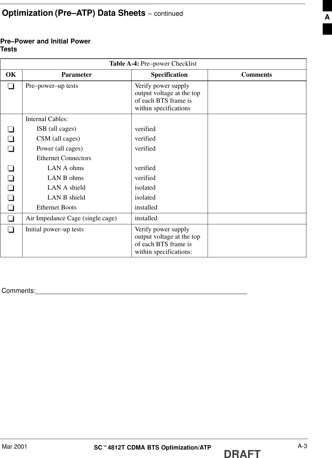 Optimization (Pre–ATP) Data Sheets – continuedMar 2001 A-3SCt4812T CDMA BTS Optimization/ATP DRAFTPre–Power and Initial PowerTestsTable A-4: Pre–power ChecklistOK Parameter Specification Comments-Pre–power–up tests Verify power supplyoutput voltage at the topof each BTS frame iswithin specifications--------Internal Cables:ISB (all cages)CSM (all cages)Power (all cages)Ethernet ConnectorsLAN A ohmsLAN B ohmsLAN A shieldLAN B shieldEthernet Bootsverifiedverifiedverifiedverifiedverifiedisolatedisolatedinstalled-Air Impedance Cage (single cage) installed-Initial power–up tests Verify power supplyoutput voltage at the topof each BTS frame iswithin specifications:Comments:_________________________________________________________A