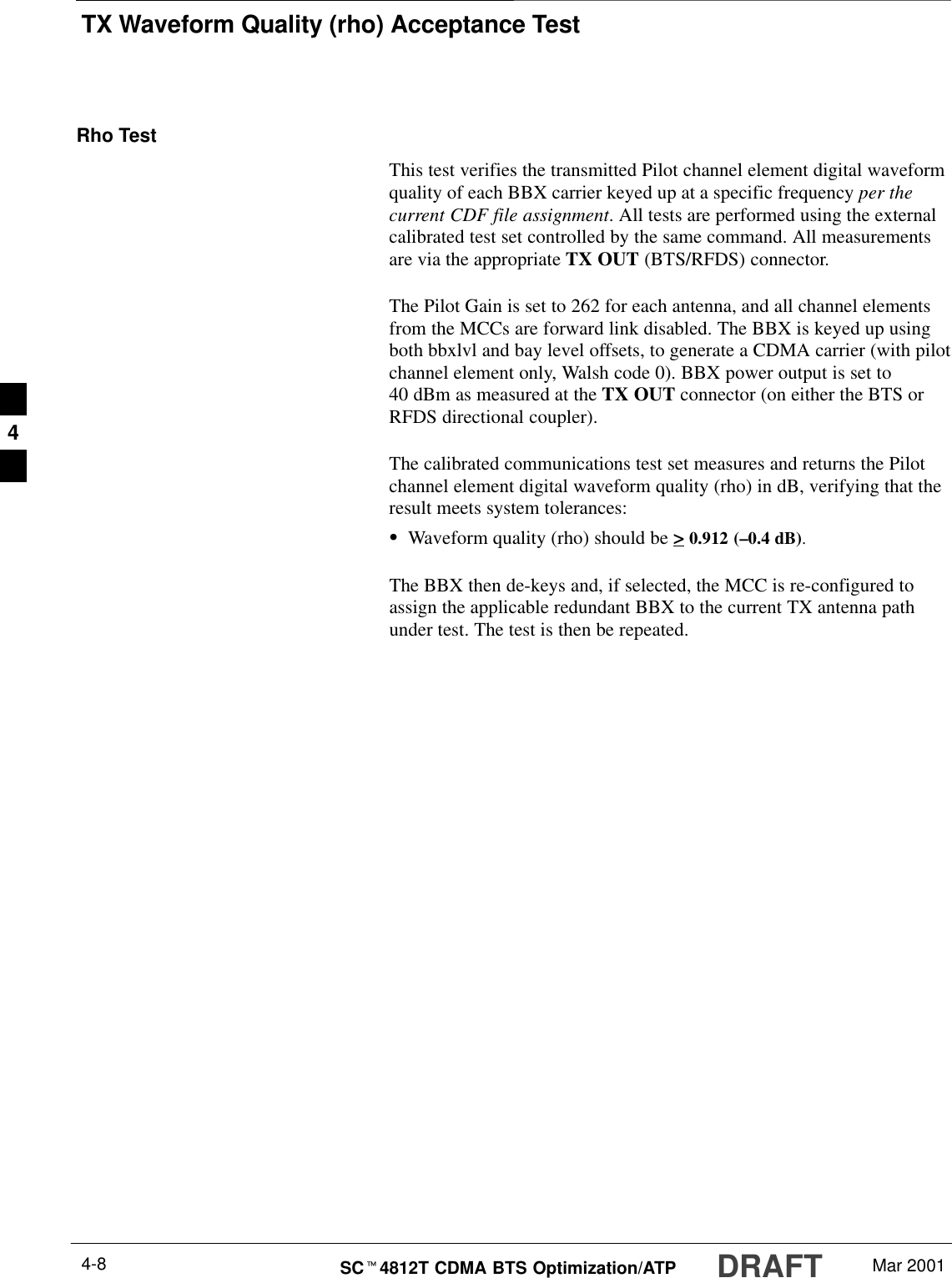 TX Waveform Quality (rho) Acceptance TestDRAFTSCt4812T CDMA BTS Optimization/ATP Mar 20014-8Rho TestThis test verifies the transmitted Pilot channel element digital waveformquality of each BBX carrier keyed up at a specific frequency per thecurrent CDF file assignment. All tests are performed using the externalcalibrated test set controlled by the same command. All measurementsare via the appropriate TX OUT (BTS/RFDS) connector.The Pilot Gain is set to 262 for each antenna, and all channel elementsfrom the MCCs are forward link disabled. The BBX is keyed up usingboth bbxlvl and bay level offsets, to generate a CDMA carrier (with pilotchannel element only, Walsh code 0). BBX power output is set to40 dBm as measured at the TX OUT connector (on either the BTS orRFDS directional coupler).The calibrated communications test set measures and returns the Pilotchannel element digital waveform quality (rho) in dB, verifying that theresult meets system tolerances:SWaveform quality (rho) should be &gt; 0.912 (–0.4 dB).The BBX then de-keys and, if selected, the MCC is re-configured toassign the applicable redundant BBX to the current TX antenna pathunder test. The test is then be repeated.4