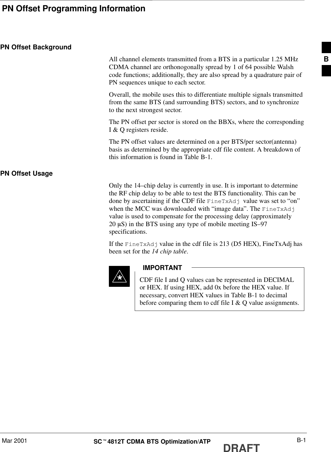 PN Offset Programming InformationMar 2001 B-1SCt4812T CDMA BTS Optimization/ATP DRAFTPN Offset BackgroundAll channel elements transmitted from a BTS in a particular 1.25 MHzCDMA channel are orthonogonally spread by 1 of 64 possible Walshcode functions; additionally, they are also spread by a quadrature pair ofPN sequences unique to each sector.Overall, the mobile uses this to differentiate multiple signals transmittedfrom the same BTS (and surrounding BTS) sectors, and to synchronizeto the next strongest sector.The PN offset per sector is stored on the BBXs, where the correspondingI &amp; Q registers reside.The PN offset values are determined on a per BTS/per sector(antenna)basis as determined by the appropriate cdf file content. A breakdown ofthis information is found in Table B-1.PN Offset UsageOnly the 14–chip delay is currently in use. It is important to determinethe RF chip delay to be able to test the BTS functionality. This can bedone by ascertaining if the CDF file FineTxAdj  value was set to “on”when the MCC was downloaded with “image data”. The FineTxAdjvalue is used to compensate for the processing delay (approximately20 mS) in the BTS using any type of mobile meeting IS–97specifications.If the FineTxAdj value in the cdf file is 213 (D5 HEX), FineTxAdj hasbeen set for the 14 chip table.CDF file I and Q values can be represented in DECIMALor HEX. If using HEX, add 0x before the HEX value. Ifnecessary, convert HEX values in Table B-1 to decimalbefore comparing them to cdf file I &amp; Q value assignments.IMPORTANT*B