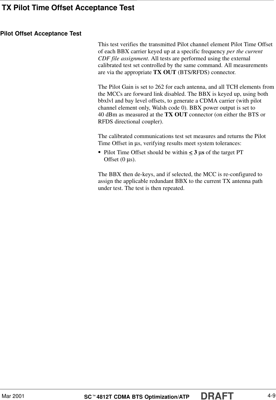 TX Pilot Time Offset Acceptance TestMar 2001 4-9SCt4812T CDMA BTS Optimization/ATP DRAFTPilot Offset Acceptance TestThis test verifies the transmitted Pilot channel element Pilot Time Offsetof each BBX carrier keyed up at a specific frequency per the currentCDF file assignment. All tests are performed using the externalcalibrated test set controlled by the same command. All measurementsare via the appropriate TX OUT (BTS/RFDS) connector.The Pilot Gain is set to 262 for each antenna, and all TCH elements fromthe MCCs are forward link disabled. The BBX is keyed up, using bothbbxlvl and bay level offsets, to generate a CDMA carrier (with pilotchannel element only, Walsh code 0). BBX power output is set to40 dBm as measured at the TX OUT connector (on either the BTS orRFDS directional coupler).The calibrated communications test set measures and returns the PilotTime Offset in µs, verifying results meet system tolerances:SPilot Time Offset should be within &lt; 3 µs of the target PTOffset (0 µs).The BBX then de-keys, and if selected, the MCC is re-configured toassign the applicable redundant BBX to the current TX antenna pathunder test. The test is then repeated.