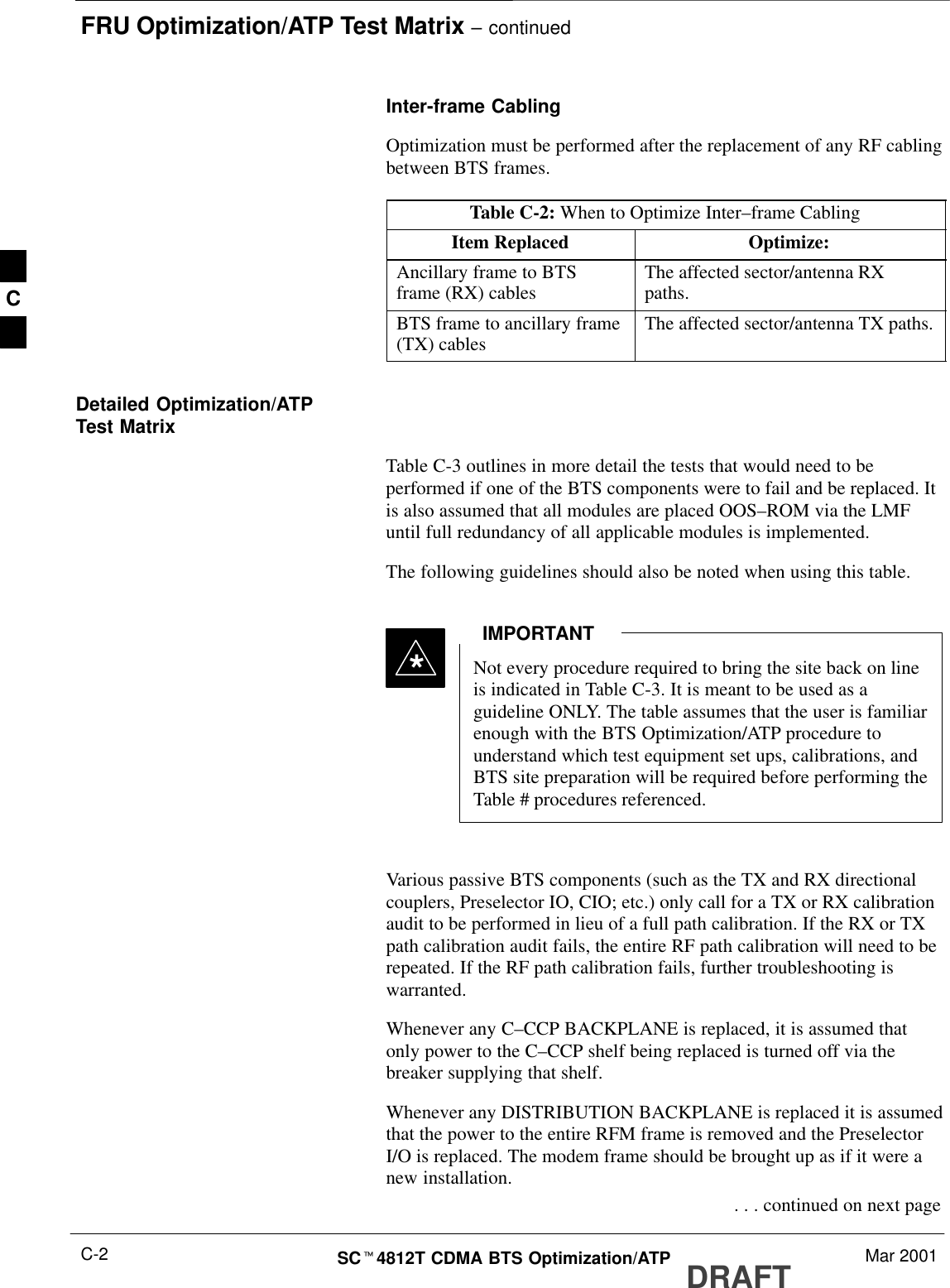 FRU Optimization/ATP Test Matrix – continuedDRAFTSCt4812T CDMA BTS Optimization/ATP Mar 2001C-2Inter-frame CablingOptimization must be performed after the replacement of any RF cablingbetween BTS frames.Table C-2: When to Optimize Inter–frame CablingItem Replaced Optimize:Ancillary frame to BTSframe (RX) cables The affected sector/antenna RXpaths.BTS frame to ancillary frame(TX) cables The affected sector/antenna TX paths.Detailed Optimization/ATPTest MatrixTable C-3 outlines in more detail the tests that would need to beperformed if one of the BTS components were to fail and be replaced. Itis also assumed that all modules are placed OOS–ROM via the LMFuntil full redundancy of all applicable modules is implemented.The following guidelines should also be noted when using this table.Not every procedure required to bring the site back on lineis indicated in Table C-3. It is meant to be used as aguideline ONLY. The table assumes that the user is familiarenough with the BTS Optimization/ATP procedure tounderstand which test equipment set ups, calibrations, andBTS site preparation will be required before performing theTable # procedures referenced.IMPORTANT*Various passive BTS components (such as the TX and RX directionalcouplers, Preselector IO, CIO; etc.) only call for a TX or RX calibrationaudit to be performed in lieu of a full path calibration. If the RX or TXpath calibration audit fails, the entire RF path calibration will need to berepeated. If the RF path calibration fails, further troubleshooting iswarranted.Whenever any C–CCP BACKPLANE is replaced, it is assumed thatonly power to the C–CCP shelf being replaced is turned off via thebreaker supplying that shelf.Whenever any DISTRIBUTION BACKPLANE is replaced it is assumedthat the power to the entire RFM frame is removed and the PreselectorI/O is replaced. The modem frame should be brought up as if it were anew installation. . . . continued on next pageC