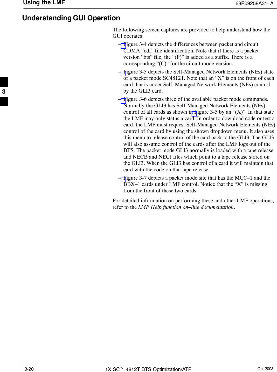 Using the LMF 68P09258A31–AOct 20031X SCt 4812T BTS Optimization/ATP3-20Understanding GUI OperationThe following screen captures are provided to help understand how theGUI operates:– Figure 3-4 depicts the differences between packet and circuitCDMA “cdf” file identification. Note that if there is a packetversion “bts” file, the “(P)” is added as a suffix. There is acorresponding “(C)” for the circuit mode version.– Figure 3-5 depicts the Self-Managed Network Elements (NEs) stateof a packet mode SC4812T. Note that an “X” is on the front of eachcard that is under Self–Managed Network Elements (NEs) controlby the GLI3 card.– Figure 3-6 depicts three of the available packet mode commands.Normally the GLI3 has Self-Managed Network Elements (NEs)control of all cards as shown in Figure 3-5 by an “(X)”. In that statethe LMF may only status a card. In order to download code or test acard, the LMF must request Self-Managed Network Elements (NEs)control of the card by using the shown dropdown menu. It also usesthis menu to release control of the card back to the GLI3. The GLI3will also assume control of the cards after the LMF logs out of theBTS. The packet mode GLI3 normally is loaded with a tape releaseand NECB and NECJ files which point to a tape release stored onthe GLI3. When the GLI3 has control of a card it will maintain thatcard with the code on that tape release.– Figure 3-7 depicts a packet mode site that has the MCC–1 and theBBX–1 cards under LMF control. Notice that the “X” is missingfrom the front of these two cards.For detailed information on performing these and other LMF operations,refer to the LMF Help function on–line documentation.3