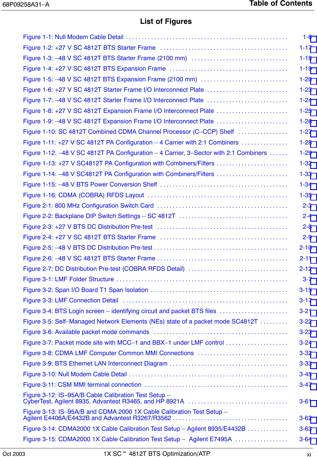 Table of Contents68P09258A31–A1X SCt 4812T BTS Optimization/ATP xiOct 2003List of FiguresFigure 1-1: Null Modem Cable Detail 1-8 . . . . . . . . . . . . . . . . . . . . . . . . . . . . . . . . . . . . . . . . . . . . . . . . . . . . Figure 1-2: +27 V SC 4812T BTS Starter Frame 1-17 . . . . . . . . . . . . . . . . . . . . . . . . . . . . . . . . . . . . . . . . . Figure 1-3: –48 V SC 4812T BTS Starter Frame (2100 mm) 1-18 . . . . . . . . . . . . . . . . . . . . . . . . . . . . . . . Figure 1-4: +27 V SC 4812T BTS Expansion Frame 1-19 . . . . . . . . . . . . . . . . . . . . . . . . . . . . . . . . . . . . . . Figure 1-5: –48 V SC 4812T BTS Expansion Frame (2100 mm) 1-20 . . . . . . . . . . . . . . . . . . . . . . . . . . . . Figure 1-6: +27 V SC 4812T Starter Frame I/O Interconnect Plate 1-23 . . . . . . . . . . . . . . . . . . . . . . . . . . Figure 1-7: –48 V SC 4812T Starter Frame I/O Interconnect Plate 1-24 . . . . . . . . . . . . . . . . . . . . . . . . . . Figure 1-8: +27 V SC 4812T Expansion Frame I/O Interconnect Plate 1-25 . . . . . . . . . . . . . . . . . . . . . . . Figure 1-9: –48 V SC 4812T Expansion Frame I/O Interconnect Plate 1-26 . . . . . . . . . . . . . . . . . . . . . . . Figure 1-10: SC 4812T Combined CDMA Channel Processor (C–CCP) Shelf 1-27 . . . . . . . . . . . . . . . . Figure 1-11: +27 V SC 4812T PA Configuration – 4 Carrier with 2:1 Combiners 1-28 . . . . . . . . . . . . . . . Figure 1-12: –48 V SC 4812T PA Configuration – 4 Carrier, 3–Sector with 2:1 Combiners 1-29 . . . . . . Figure 1-13: +27 V SC4812T PA Configuration with Combiners/Filters 1-32 . . . . . . . . . . . . . . . . . . . . . . . Figure 1-14: –48 V SC4812T PA Configuration with Combiners/Filters 1-33 . . . . . . . . . . . . . . . . . . . . . . . Figure 1-15: –48 V BTS Power Conversion Shelf 1-34 . . . . . . . . . . . . . . . . . . . . . . . . . . . . . . . . . . . . . . . . . Figure 1-16: CDMA (COBRA) RFDS Layout 1-35 . . . . . . . . . . . . . . . . . . . . . . . . . . . . . . . . . . . . . . . . . . . . . Figure 2-1: 800 MHz Configuration Switch Card 2-3 . . . . . . . . . . . . . . . . . . . . . . . . . . . . . . . . . . . . . . . . . . Figure 2-2: Backplane DIP Switch Settings – SC 4812T 2-4 . . . . . . . . . . . . . . . . . . . . . . . . . . . . . . . . . . . Figure 2-3: +27 V BTS DC Distribution Pre-test 2-8 . . . . . . . . . . . . . . . . . . . . . . . . . . . . . . . . . . . . . . . . . . Figure 2-4: +27 V SC 4812T BTS Starter Frame 2-9 . . . . . . . . . . . . . . . . . . . . . . . . . . . . . . . . . . . . . . . . . Figure 2-5: –48 V BTS DC Distribution Pre-test 2-10 . . . . . . . . . . . . . . . . . . . . . . . . . . . . . . . . . . . . . . . . . . . Figure 2-6: –48 V SC 4812T BTS Starter Frame 2-11 . . . . . . . . . . . . . . . . . . . . . . . . . . . . . . . . . . . . . . . . . . Figure 2-7: DC Distribution Pre-test (COBRA RFDS Detail) 2-12 . . . . . . . . . . . . . . . . . . . . . . . . . . . . . . . . Figure 3-1: LMF Folder Structure 3-7 . . . . . . . . . . . . . . . . . . . . . . . . . . . . . . . . . . . . . . . . . . . . . . . . . . . . . . . Figure 3-2: Span I/O Board T1 Span Isolation 3-15 . . . . . . . . . . . . . . . . . . . . . . . . . . . . . . . . . . . . . . . . . . . . Figure 3-3: LMF Connection Detail 3-17 . . . . . . . . . . . . . . . . . . . . . . . . . . . . . . . . . . . . . . . . . . . . . . . . . . . . . Figure 3-4: BTS Login screen – identifying circuit and packet BTS files 3-21 . . . . . . . . . . . . . . . . . . . . . . Figure 3-5: Self–Managed Network Elements (NEs) state of a packet mode SC4812T 3-22 . . . . . . . . . Figure 3-6: Available packet mode commands 3-23 . . . . . . . . . . . . . . . . . . . . . . . . . . . . . . . . . . . . . . . . . . . Figure 3-7: Packet mode site with MCC–1 and BBX–1 under LMF control 3-24 . . . . . . . . . . . . . . . . . . . . Figure 3-8: CDMA LMF Computer Common MMI Connections 3-32 . . . . . . . . . . . . . . . . . . . . . . . . . . . . . Figure 3-9: BTS Ethernet LAN Interconnect Diagram 3-33 . . . . . . . . . . . . . . . . . . . . . . . . . . . . . . . . . . . . . . Figure 3-10: Null Modem Cable Detail 3-45 . . . . . . . . . . . . . . . . . . . . . . . . . . . . . . . . . . . . . . . . . . . . . . . . . . . Figure 3-11: CSM MMI terminal connection 3-47 . . . . . . . . . . . . . . . . . . . . . . . . . . . . . . . . . . . . . . . . . . . . . . Figure 3-12: IS–95A/B Cable Calibration Test Setup – CyberTest, Agilent 8935, Advantest R3465, and HP 8921A 3-61 . . . . . . . . . . . . . . . . . . . . . . . . . . . . . . . . Figure 3-13: IS–95A/B and CDMA 2000 1X Cable Calibration Test Setup –Agilent E4406A/E4432B and Advantest R3267/R3562 3-62 . . . . . . . . . . . . . . . . . . . . . . . . . . . . . . . . . . . . . Figure 3-14: CDMA2000 1X Cable Calibration Test Setup – Agilent 8935/E4432B 3-63 . . . . . . . . . . . . . Figure 3-15: CDMA2000 1X Cable Calibration Test Setup –  Agilent E7495A 3-64 . . . . . . . . . . . . . . . . . 