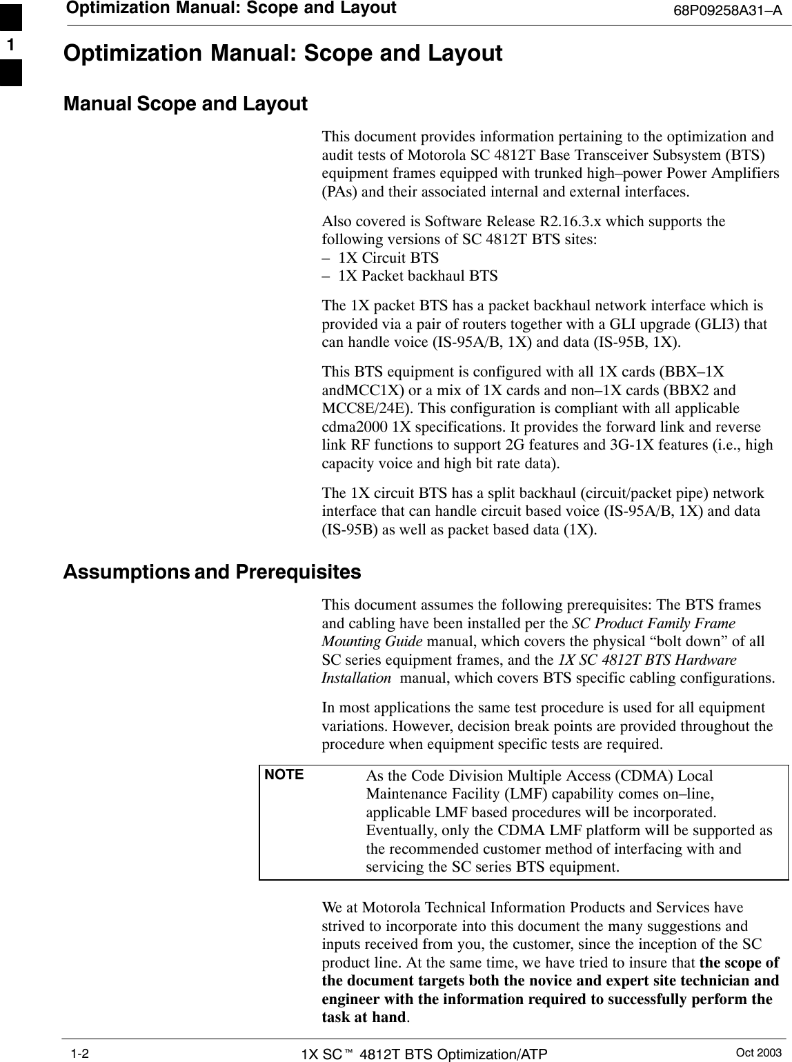 Optimization Manual: Scope and Layout 68P09258A31–AOct 20031X SCt 4812T BTS Optimization/ATP1-2Optimization Manual: Scope and LayoutManual Scope and LayoutThis document provides information pertaining to the optimization andaudit tests of Motorola SC 4812T Base Transceiver Subsystem (BTS)equipment frames equipped with trunked high–power Power Amplifiers(PAs) and their associated internal and external interfaces.Also covered is Software Release R2.16.3.x which supports thefollowing versions of SC 4812T BTS sites:–  1X Circuit BTS–  1X Packet backhaul BTSThe 1X packet BTS has a packet backhaul network interface which isprovided via a pair of routers together with a GLI upgrade (GLI3) thatcan handle voice (IS-95A/B, 1X) and data (IS-95B, 1X).This BTS equipment is configured with all 1X cards (BBX–1XandMCC1X) or a mix of 1X cards and non–1X cards (BBX2 andMCC8E/24E). This configuration is compliant with all applicablecdma2000 1X specifications. It provides the forward link and reverselink RF functions to support 2G features and 3G-1X features (i.e., highcapacity voice and high bit rate data).The 1X circuit BTS has a split backhaul (circuit/packet pipe) networkinterface that can handle circuit based voice (IS-95A/B, 1X) and data(IS-95B) as well as packet based data (1X).Assumptions and PrerequisitesThis document assumes the following prerequisites: The BTS framesand cabling have been installed per the SC Product Family FrameMounting Guide manual, which covers the physical “bolt down” of allSC series equipment frames, and the 1X SC 4812T BTS HardwareInstallation  manual, which covers BTS specific cabling configurations.In most applications the same test procedure is used for all equipmentvariations. However, decision break points are provided throughout theprocedure when equipment specific tests are required.NOTE As the Code Division Multiple Access (CDMA) LocalMaintenance Facility (LMF) capability comes on–line,applicable LMF based procedures will be incorporated.Eventually, only the CDMA LMF platform will be supported asthe recommended customer method of interfacing with andservicing the SC series BTS equipment.We at Motorola Technical Information Products and Services havestrived to incorporate into this document the many suggestions andinputs received from you, the customer, since the inception of the SCproduct line. At the same time, we have tried to insure that the scope ofthe document targets both the novice and expert site technician andengineer with the information required to successfully perform thetask at hand.1