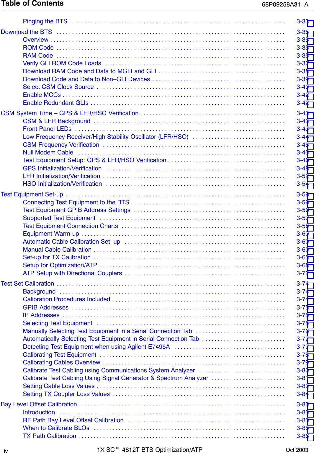 Table of Contents 68P09258A31–A1X SCt 4812T BTS Optimization/ATPiv Oct 2003Pinging the BTS 3-33 . . . . . . . . . . . . . . . . . . . . . . . . . . . . . . . . . . . . . . . . . . . . . . . . . . . . . . . . . . . . . . . . . . . . . Download the BTS 3-35 . . . . . . . . . . . . . . . . . . . . . . . . . . . . . . . . . . . . . . . . . . . . . . . . . . . . . . . . . . . . . . . . . . . . . . . . . . Overview 3-35 . . . . . . . . . . . . . . . . . . . . . . . . . . . . . . . . . . . . . . . . . . . . . . . . . . . . . . . . . . . . . . . . . . . . . . . . . . . . ROM Code 3-35 . . . . . . . . . . . . . . . . . . . . . . . . . . . . . . . . . . . . . . . . . . . . . . . . . . . . . . . . . . . . . . . . . . . . . . . . . . RAM Code 3-35 . . . . . . . . . . . . . . . . . . . . . . . . . . . . . . . . . . . . . . . . . . . . . . . . . . . . . . . . . . . . . . . . . . . . . . . . . . Verify GLI ROM Code Loads 3-37 . . . . . . . . . . . . . . . . . . . . . . . . . . . . . . . . . . . . . . . . . . . . . . . . . . . . . . . . . . . Download RAM Code and Data to MGLI and GLI 3-38 . . . . . . . . . . . . . . . . . . . . . . . . . . . . . . . . . . . . . . . . . Download Code and Data to Non–GLI Devices 3-39 . . . . . . . . . . . . . . . . . . . . . . . . . . . . . . . . . . . . . . . . . . . Select CSM Clock Source 3-40 . . . . . . . . . . . . . . . . . . . . . . . . . . . . . . . . . . . . . . . . . . . . . . . . . . . . . . . . . . . . . Enable MCCs 3-42 . . . . . . . . . . . . . . . . . . . . . . . . . . . . . . . . . . . . . . . . . . . . . . . . . . . . . . . . . . . . . . . . . . . . . . . . Enable Redundant GLIs 3-42 . . . . . . . . . . . . . . . . . . . . . . . . . . . . . . . . . . . . . . . . . . . . . . . . . . . . . . . . . . . . . . . CSM System Time – GPS &amp; LFR/HSO Verification 3-43 . . . . . . . . . . . . . . . . . . . . . . . . . . . . . . . . . . . . . . . . . . . . . . . CSM &amp; LFR Background 3-43 . . . . . . . . . . . . . . . . . . . . . . . . . . . . . . . . . . . . . . . . . . . . . . . . . . . . . . . . . . . . . . Front Panel LEDs 3-43 . . . . . . . . . . . . . . . . . . . . . . . . . . . . . . . . . . . . . . . . . . . . . . . . . . . . . . . . . . . . . . . . . . . . Low Frequency Receiver/High Stability Oscillator (LFR/HSO) 3-44 . . . . . . . . . . . . . . . . . . . . . . . . . . . . . . CSM Frequency Verification 3-45 . . . . . . . . . . . . . . . . . . . . . . . . . . . . . . . . . . . . . . . . . . . . . . . . . . . . . . . . . . . Null Modem Cable 3-45 . . . . . . . . . . . . . . . . . . . . . . . . . . . . . . . . . . . . . . . . . . . . . . . . . . . . . . . . . . . . . . . . . . . . Test Equipment Setup: GPS &amp; LFR/HSO Verification 3-46 . . . . . . . . . . . . . . . . . . . . . . . . . . . . . . . . . . . . . . GPS Initialization/Verification 3-48 . . . . . . . . . . . . . . . . . . . . . . . . . . . . . . . . . . . . . . . . . . . . . . . . . . . . . . . . . . LFR Initialization/Verification 3-52 . . . . . . . . . . . . . . . . . . . . . . . . . . . . . . . . . . . . . . . . . . . . . . . . . . . . . . . . . . . HSO Initialization/Verification 3-54 . . . . . . . . . . . . . . . . . . . . . . . . . . . . . . . . . . . . . . . . . . . . . . . . . . . . . . . . . . Test Equipment Set-up 3-56 . . . . . . . . . . . . . . . . . . . . . . . . . . . . . . . . . . . . . . . . . . . . . . . . . . . . . . . . . . . . . . . . . . . . . . . Connecting Test Equipment to the BTS 3-56 . . . . . . . . . . . . . . . . . . . . . . . . . . . . . . . . . . . . . . . . . . . . . . . . . . Test Equipment GPIB Address Settings 3-56 . . . . . . . . . . . . . . . . . . . . . . . . . . . . . . . . . . . . . . . . . . . . . . . . . Supported Test Equipment 3-57 . . . . . . . . . . . . . . . . . . . . . . . . . . . . . . . . . . . . . . . . . . . . . . . . . . . . . . . . . . . . Test Equipment Connection Charts 3-58 . . . . . . . . . . . . . . . . . . . . . . . . . . . . . . . . . . . . . . . . . . . . . . . . . . . . . Equipment Warm-up 3-60 . . . . . . . . . . . . . . . . . . . . . . . . . . . . . . . . . . . . . . . . . . . . . . . . . . . . . . . . . . . . . . . . . . Automatic Cable Calibration Set–up 3-60 . . . . . . . . . . . . . . . . . . . . . . . . . . . . . . . . . . . . . . . . . . . . . . . . . . . . Manual Cable Calibration 3-60 . . . . . . . . . . . . . . . . . . . . . . . . . . . . . . . . . . . . . . . . . . . . . . . . . . . . . . . . . . . . . . Set-up for TX Calibration 3-65 . . . . . . . . . . . . . . . . . . . . . . . . . . . . . . . . . . . . . . . . . . . . . . . . . . . . . . . . . . . . . . Setup for Optimization/ATP 3-68 . . . . . . . . . . . . . . . . . . . . . . . . . . . . . . . . . . . . . . . . . . . . . . . . . . . . . . . . . . . . ATP Setup with Directional Couplers 3-72 . . . . . . . . . . . . . . . . . . . . . . . . . . . . . . . . . . . . . . . . . . . . . . . . . . . . Test Set Calibration 3-74 . . . . . . . . . . . . . . . . . . . . . . . . . . . . . . . . . . . . . . . . . . . . . . . . . . . . . . . . . . . . . . . . . . . . . . . . . . Background 3-74 . . . . . . . . . . . . . . . . . . . . . . . . . . . . . . . . . . . . . . . . . . . . . . . . . . . . . . . . . . . . . . . . . . . . . . . . . Calibration Procedures Included 3-74 . . . . . . . . . . . . . . . . . . . . . . . . . . . . . . . . . . . . . . . . . . . . . . . . . . . . . . . . GPIB Addresses 3-75 . . . . . . . . . . . . . . . . . . . . . . . . . . . . . . . . . . . . . . . . . . . . . . . . . . . . . . . . . . . . . . . . . . . . . IP Addresses 3-75 . . . . . . . . . . . . . . . . . . . . . . . . . . . . . . . . . . . . . . . . . . . . . . . . . . . . . . . . . . . . . . . . . . . . . . . . Selecting Test Equipment 3-75 . . . . . . . . . . . . . . . . . . . . . . . . . . . . . . . . . . . . . . . . . . . . . . . . . . . . . . . . . . . . . Manually Selecting Test Equipment in a Serial Connection Tab 3-76 . . . . . . . . . . . . . . . . . . . . . . . . . . . . . Automatically Selecting Test Equipment in Serial Connection Tab 3-77 . . . . . . . . . . . . . . . . . . . . . . . . . . . Detecting Test Equipment when using Agilent E7495A 3-77 . . . . . . . . . . . . . . . . . . . . . . . . . . . . . . . . . . . . Calibrating Test Equipment 3-78 . . . . . . . . . . . . . . . . . . . . . . . . . . . . . . . . . . . . . . . . . . . . . . . . . . . . . . . . . . . . Calibrating Cables Overview 3-79 . . . . . . . . . . . . . . . . . . . . . . . . . . . . . . . . . . . . . . . . . . . . . . . . . . . . . . . . . . . Calibrate Test Cabling using Communications System Analyzer 3-80 . . . . . . . . . . . . . . . . . . . . . . . . . . . . Calibrate Test Cabling Using Signal Generator &amp; Spectrum Analyzer 3-81 . . . . . . . . . . . . . . . . . . . . . . . . Setting Cable Loss Values 3-83 . . . . . . . . . . . . . . . . . . . . . . . . . . . . . . . . . . . . . . . . . . . . . . . . . . . . . . . . . . . . . Setting TX Coupler Loss Values 3-84 . . . . . . . . . . . . . . . . . . . . . . . . . . . . . . . . . . . . . . . . . . . . . . . . . . . . . . . . Bay Level Offset Calibration 3-85 . . . . . . . . . . . . . . . . . . . . . . . . . . . . . . . . . . . . . . . . . . . . . . . . . . . . . . . . . . . . . . . . . . Introduction 3-85 . . . . . . . . . . . . . . . . . . . . . . . . . . . . . . . . . . . . . . . . . . . . . . . . . . . . . . . . . . . . . . . . . . . . . . . . . RF Path Bay Level Offset Calibration 3-85 . . . . . . . . . . . . . . . . . . . . . . . . . . . . . . . . . . . . . . . . . . . . . . . . . . . When to Calibrate BLOs 3-85 . . . . . . . . . . . . . . . . . . . . . . . . . . . . . . . . . . . . . . . . . . . . . . . . . . . . . . . . . . . . . . TX Path Calibration 3-86 . . . . . . . . . . . . . . . . . . . . . . . . . . . . . . . . . . . . . . . . . . . . . . . . . . . . . . . . . . . . . . . . . . . 