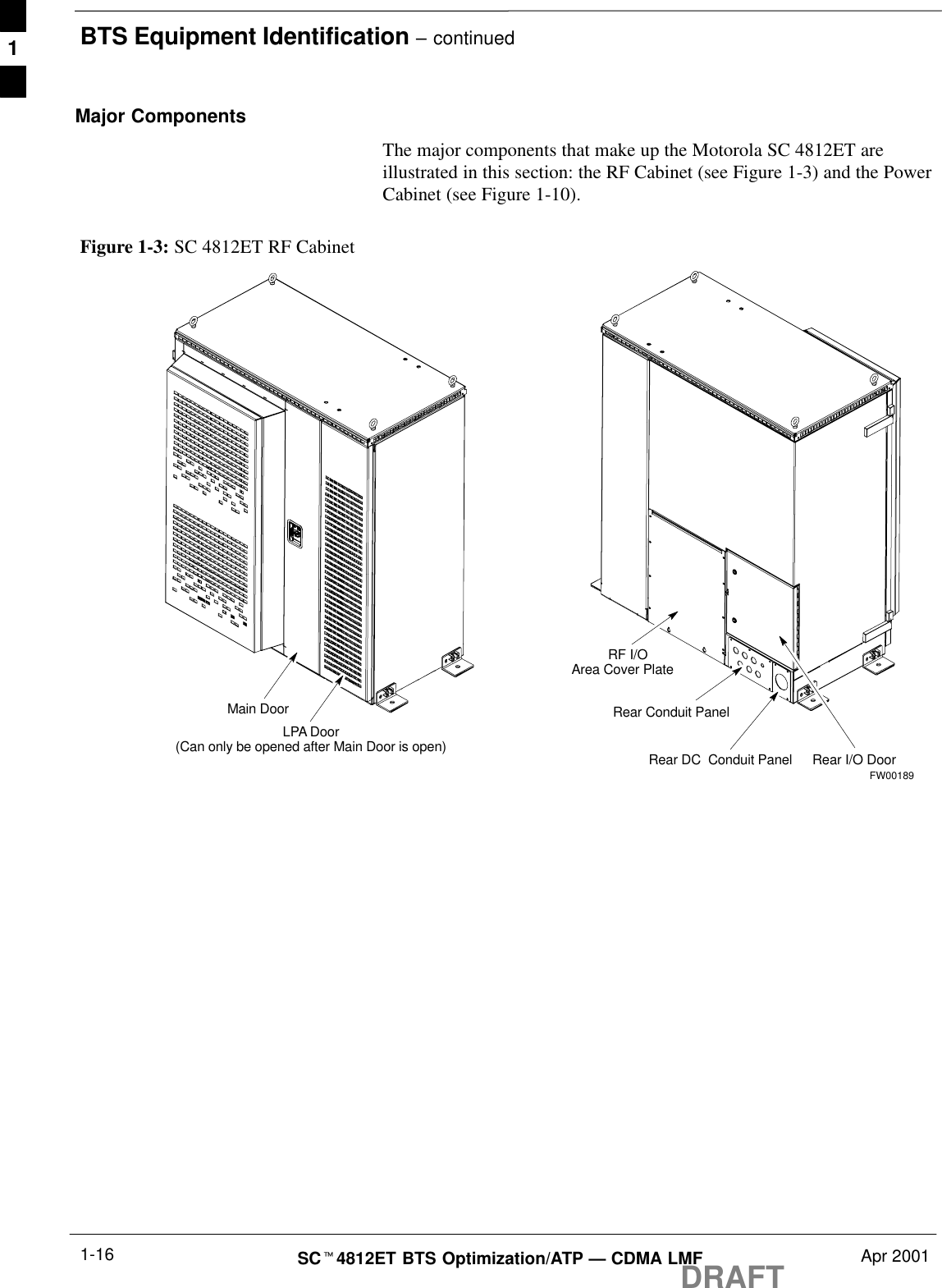 BTS Equipment Identification – continuedDRAFTSCt4812ET BTS Optimization/ATP — CDMA LMF Apr 20011-16Major ComponentsThe major components that make up the Motorola SC 4812ET areillustrated in this section: the RF Cabinet (see Figure 1-3) and the PowerCabinet (see Figure 1-10).Figure 1-3: SC 4812ET RF CabinetMain DoorLPA Door(Can only be opened after Main Door is open)RF I/OArea Cover PlateRear I/O DoorRear DC  Conduit PanelRear Conduit PanelFW001891