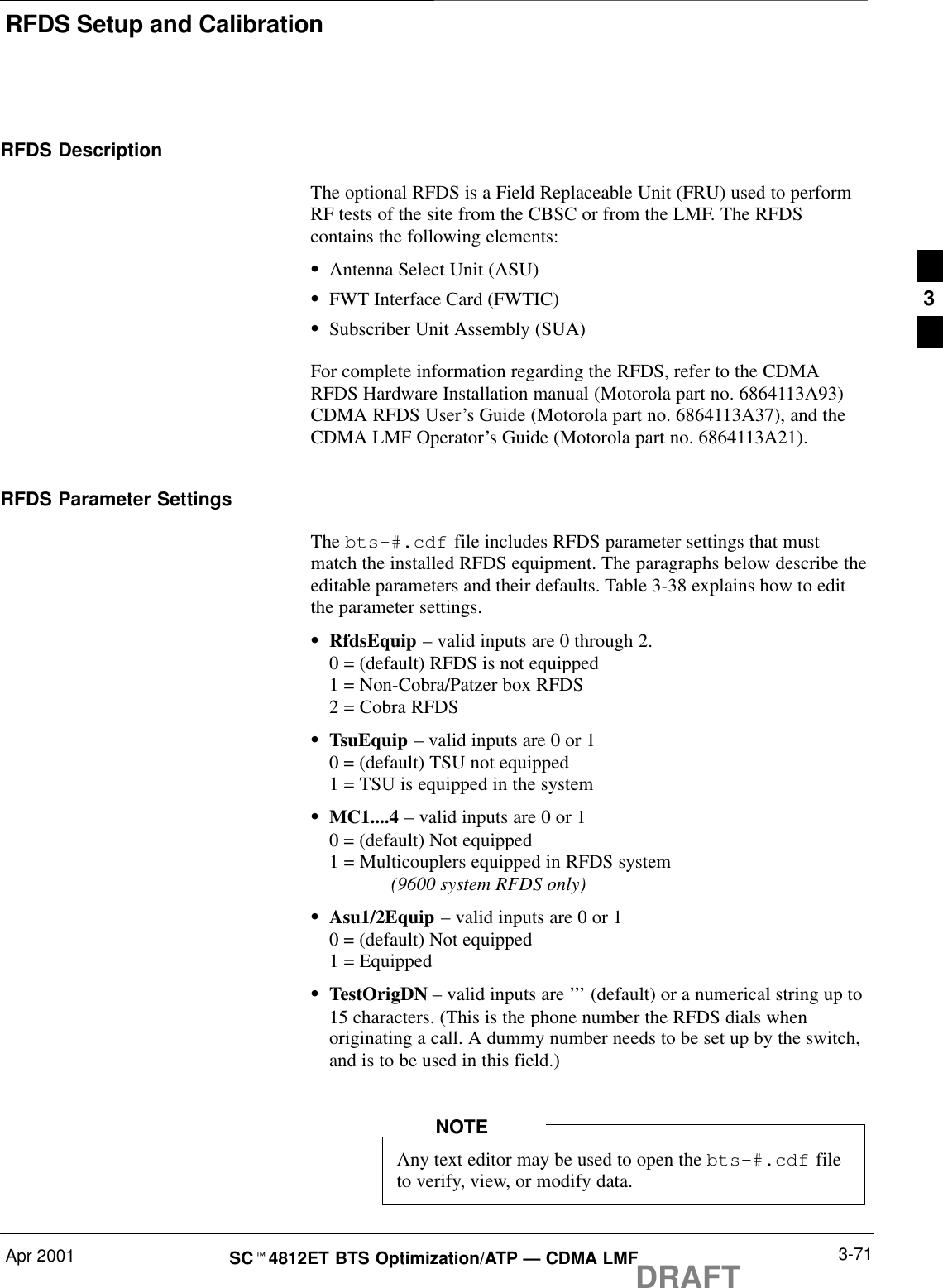 RFDS Setup and CalibrationApr 2001 3-71SCt4812ET BTS Optimization/ATP — CDMA LMFDRAFTRFDS DescriptionThe optional RFDS is a Field Replaceable Unit (FRU) used to performRF tests of the site from the CBSC or from the LMF. The RFDScontains the following elements:SAntenna Select Unit (ASU)SFWT Interface Card (FWTIC)SSubscriber Unit Assembly (SUA)For complete information regarding the RFDS, refer to the CDMARFDS Hardware Installation manual (Motorola part no. 6864113A93)CDMA RFDS User’s Guide (Motorola part no. 6864113A37), and theCDMA LMF Operator’s Guide (Motorola part no. 6864113A21).RFDS Parameter SettingsThe bts-#.cdf file includes RFDS parameter settings that mustmatch the installed RFDS equipment. The paragraphs below describe theeditable parameters and their defaults. Table 3-38 explains how to editthe parameter settings.SRfdsEquip – valid inputs are 0 through 2.0 = (default) RFDS is not equipped1 = Non-Cobra/Patzer box RFDS2 = Cobra RFDSSTsuEquip – valid inputs are 0 or 10 = (default) TSU not equipped1 = TSU is equipped in the systemSMC1....4 – valid inputs are 0 or 10 = (default) Not equipped1 = Multicouplers equipped in RFDS system (9600 system RFDS only)SAsu1/2Equip – valid inputs are 0 or 10 = (default) Not equipped1 = EquippedSTestOrigDN – valid inputs are ’’’ (default) or a numerical string up to15 characters. (This is the phone number the RFDS dials whenoriginating a call. A dummy number needs to be set up by the switch,and is to be used in this field.)Any text editor may be used to open the bts–#.cdf fileto verify, view, or modify data.NOTE3