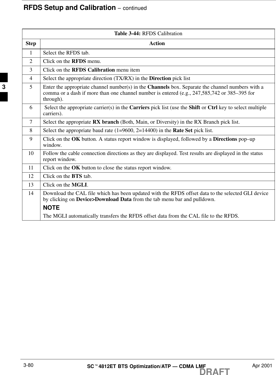 RFDS Setup and Calibration – continuedDRAFTSCt4812ET BTS Optimization/ATP — CDMA LMF Apr 20013-80Table 3-44: RFDS CalibrationStep Action1Select the RFDS tab.2Click on the RFDS menu.3Click on the RFDS Calibration menu item4Select the appropriate direction (TX/RX) in the Direction pick list5Enter the appropriate channel number(s) in the Channels box. Separate the channel numbers with acomma or a dash if more than one channel number is entered (e.g., 247,585,742 or 385–395 forthrough).6 Select the appropriate carrier(s) in the Carriers pick list (use the Shift or Ctrl key to select multiplecarriers).7Select the appropriate RX branch (Both, Main, or Diversity) in the RX Branch pick list.8Select the appropriate baud rate (1=9600, 2=14400) in the Rate Set pick list.9Click on the OK button. A status report window is displayed, followed by a Directions pop–upwindow.10 Follow the cable connection directions as they are displayed. Test results are displayed in the statusreport window.11 Click on the OK button to close the status report window.12 Click on the BTS tab.13 Click on the MGLI.14 Download the CAL file which has been updated with the RFDS offset data to the selected GLI deviceby clicking on Device&gt;Download Data from the tab menu bar and pulldown.NOTEThe MGLI automatically transfers the RFDS offset data from the CAL file to the RFDS. 3