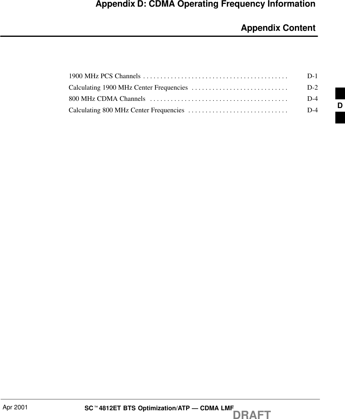 Apr 2001 SCt4812ET BTS Optimization/ATP — CDMA LMFDRAFTAppendix D: CDMA Operating Frequency Information Appendix Content1900 MHz PCS Channels D-1. . . . . . . . . . . . . . . . . . . . . . . . . . . . . . . . . . . . . . . . . . Calculating 1900 MHz Center Frequencies D-2. . . . . . . . . . . . . . . . . . . . . . . . . . . . 800 MHz CDMA Channels D-4. . . . . . . . . . . . . . . . . . . . . . . . . . . . . . . . . . . . . . . . Calculating 800 MHz Center Frequencies D-4. . . . . . . . . . . . . . . . . . . . . . . . . . . . .  D