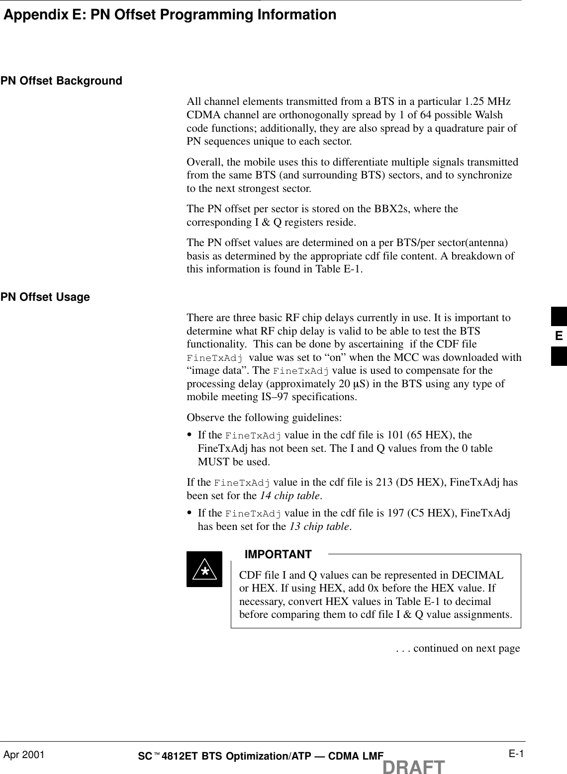 Appendix E: PN Offset Programming InformationApr 2001 E-1SCt4812ET BTS Optimization/ATP — CDMA LMFDRAFTPN Offset BackgroundAll channel elements transmitted from a BTS in a particular 1.25 MHzCDMA channel are orthonogonally spread by 1 of 64 possible Walshcode functions; additionally, they are also spread by a quadrature pair ofPN sequences unique to each sector.Overall, the mobile uses this to differentiate multiple signals transmittedfrom the same BTS (and surrounding BTS) sectors, and to synchronizeto the next strongest sector.The PN offset per sector is stored on the BBX2s, where thecorresponding I &amp; Q registers reside.The PN offset values are determined on a per BTS/per sector(antenna)basis as determined by the appropriate cdf file content. A breakdown ofthis information is found in Table E-1.PN Offset Usage There are three basic RF chip delays currently in use. It is important todetermine what RF chip delay is valid to be able to test the BTSfunctionality.  This can be done by ascertaining  if the CDF file FineTxAdj  value was set to “on” when the MCC was downloaded with“image data”. The FineTxAdj value is used to compensate for theprocessing delay (approximately 20 mS) in the BTS using any type ofmobile meeting IS–97 specifications.Observe the following guidelines:SIf the FineTxAdj value in the cdf file is 101 (65 HEX), theFineTxAdj has not been set. The I and Q values from the 0 tableMUST be used.If the FineTxAdj value in the cdf file is 213 (D5 HEX), FineTxAdj hasbeen set for the 14 chip table.SIf the FineTxAdj value in the cdf file is 197 (C5 HEX), FineTxAdjhas been set for the 13 chip table.CDF file I and Q values can be represented in DECIMALor HEX. If using HEX, add 0x before the HEX value. Ifnecessary, convert HEX values in Table E-1 to decimalbefore comparing them to cdf file I &amp; Q value assignments.IMPORTANT* . . . continued on next pageE