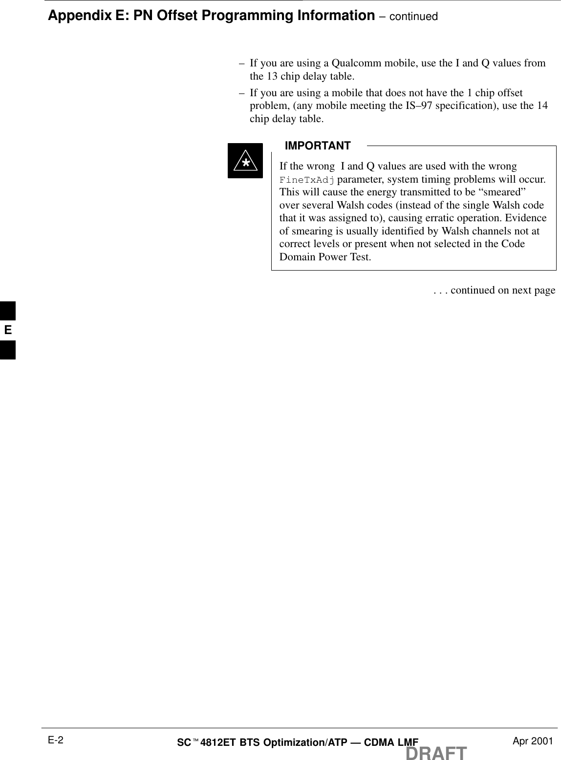 Appendix E: PN Offset Programming Information – continuedDRAFTSCt4812ET BTS Optimization/ATP — CDMA LMF Apr 2001E-2–If you are using a Qualcomm mobile, use the I and Q values fromthe 13 chip delay table.–If you are using a mobile that does not have the 1 chip offsetproblem, (any mobile meeting the IS–97 specification), use the 14chip delay table.If the wrong  I and Q values are used with the wrongFineTxAdj parameter, system timing problems will occur.This will cause the energy transmitted to be “smeared”over several Walsh codes (instead of the single Walsh codethat it was assigned to), causing erratic operation. Evidenceof smearing is usually identified by Walsh channels not atcorrect levels or present when not selected in the CodeDomain Power Test.IMPORTANT* . . . continued on next pageE