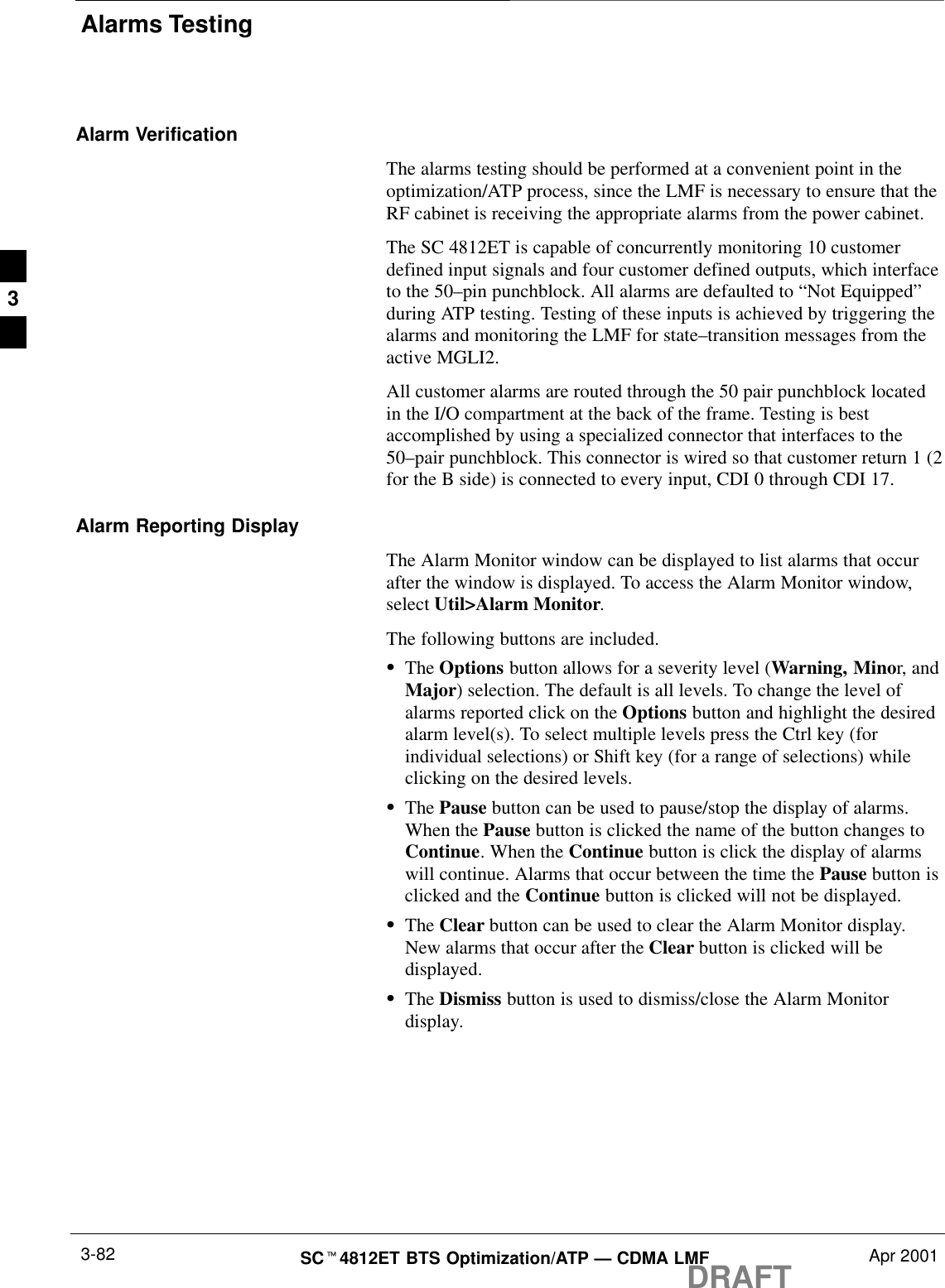 Alarms TestingDRAFTSCt4812ET BTS Optimization/ATP — CDMA LMF Apr 20013-82Alarm VerificationThe alarms testing should be performed at a convenient point in theoptimization/ATP process, since the LMF is necessary to ensure that theRF cabinet is receiving the appropriate alarms from the power cabinet.The SC 4812ET is capable of concurrently monitoring 10 customerdefined input signals and four customer defined outputs, which interfaceto the 50–pin punchblock. All alarms are defaulted to “Not Equipped”during ATP testing. Testing of these inputs is achieved by triggering thealarms and monitoring the LMF for state–transition messages from theactive MGLI2.All customer alarms are routed through the 50 pair punchblock locatedin the I/O compartment at the back of the frame. Testing is bestaccomplished by using a specialized connector that interfaces to the50–pair punchblock. This connector is wired so that customer return 1 (2for the B side) is connected to every input, CDI 0 through CDI 17.Alarm Reporting DisplayThe Alarm Monitor window can be displayed to list alarms that occurafter the window is displayed. To access the Alarm Monitor window,select Util&gt;Alarm Monitor.The following buttons are included.SThe Options button allows for a severity level (Warning, Minor, andMajor) selection. The default is all levels. To change the level ofalarms reported click on the Options button and highlight the desiredalarm level(s). To select multiple levels press the Ctrl key (forindividual selections) or Shift key (for a range of selections) whileclicking on the desired levels.SThe Pause button can be used to pause/stop the display of alarms.When the Pause button is clicked the name of the button changes toContinue. When the Continue button is click the display of alarmswill continue. Alarms that occur between the time the Pause button isclicked and the Continue button is clicked will not be displayed.SThe Clear button can be used to clear the Alarm Monitor display.New alarms that occur after the Clear button is clicked will bedisplayed.SThe Dismiss button is used to dismiss/close the Alarm Monitordisplay.3